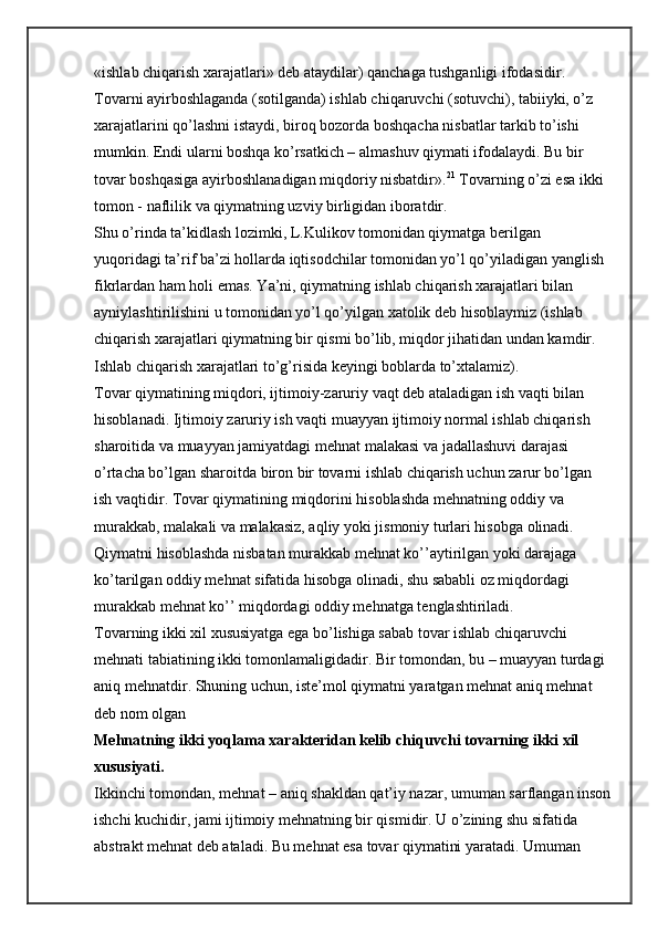 «ishlab chiqarish xarajatlari» deb ataydilar) qanchaga tushganligi ifodasidir. 
Tovarni ayirboshlaganda (sotilganda) ishlab chiqaruvchi (sotuvchi), tabiiyki, o’z 
xarajatlarini qo’lashni istaydi, biroq bozorda boshqacha nisbatlar tarkib to’ishi 
mumkin. Endi ularni boshqa ko’rsatkich – almashuv qiymati ifodalaydi. Bu bir 
tovar boshqasiga ayirboshlanadigan miqdoriy nisbatdir». 21
  Tovarning o’zi esa ikki 
tomon - naflilik va qiymatning uzviy birligidan iboratdir.
Shu o’rinda ta’kidlash lozimki, L.Kulikov tomonidan qiymatga berilgan 
yuqoridagi ta’rif ba’zi hollarda iqtisodchilar tomonidan yo’l qo’yiladigan yanglish 
fikrlardan ham holi emas. Ya’ni, qiymatning ishlab chiqarish xarajatlari bilan 
ayniylashtirilishini u tomonidan yo’l qo’yilgan xatolik deb hisoblaymiz (ishlab 
chiqarish xarajatlari qiymatning bir qismi bo’lib, miqdor jihatidan undan kamdir. 
Ishlab chiqarish xarajatlari to’g’risida keyingi boblarda to’xtalamiz).
Tovar qiymatining miqdori, ijtimoiy-zaruriy vaqt deb ataladigan ish vaqti bilan 
hisoblanadi. Ijtimoiy zaruriy ish vaqti muayyan ijtimoiy normal ishlab chiqarish 
sharoitida va muayyan jamiyatdagi mehnat malakasi va jadallashuvi darajasi 
o’rtacha bo’lgan sharoitda biron bir tovarni ishlab chiqarish uchun zarur bo’lgan 
ish vaqtidir. Tovar qiymatining miqdorini hisoblashda mehnatning oddiy va 
murakkab, malakali va malakasiz, aqliy yoki jismoniy turlari hisobga olinadi. 
Qiymatni hisoblashda nisbatan murakkab mehnat ko’’aytirilgan yoki darajaga 
ko’tarilgan oddiy mehnat sifatida hisobga olinadi, shu sababli oz miqdordagi 
murakkab mehnat ko’’ miqdordagi oddiy mehnatga tenglashtiriladi.
Tovarning ikki xil xususiyatga ega bo’lishiga sabab tovar ishlab chiqaruvchi 
mehnati tabiatining ikki tomonlamaligidadir. Bir tomondan, bu – muayyan turdagi 
aniq mehnatdir. Shuning uchun, iste’mol qiymatni yaratgan mehnat aniq mehnat 
deb nom olgan 
Mehnatning ikki yoqlama xarakteridan kelib chiquvchi tovarning ikki xil 
xususiyati.
Ikkinchi tomondan, mehnat – aniq shakldan qat’iy nazar, umuman sarflangan inson
ishchi kuchidir, jami ijtimoiy mehnatning bir qismidir. U o’zining shu sifatida 
abstrakt mehnat deb ataladi. Bu mehnat esa tovar qiymatini yaratadi. Umuman  