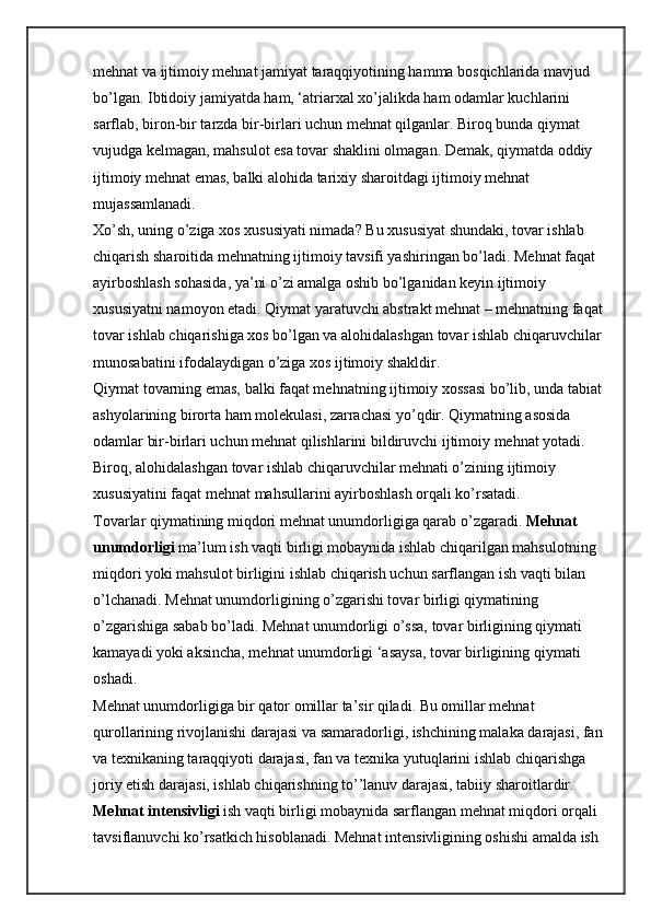 mehnat va ijtimoiy mehnat jamiyat taraqqiyotining hamma bosqichlarida mavjud 
bo’lgan. Ibtidoiy jamiyatda ham, ‘atriarxal xo’jalikda ham odamlar kuchlarini 
sarflab, biron-bir tarzda bir-birlari uchun mehnat qilganlar. Biroq bunda qiymat 
vujudga kelmagan, mahsulot esa tovar shaklini olmagan. Demak, qiymatda oddiy 
ijtimoiy mehnat emas, balki alohida tarixiy sharoitdagi ijtimoiy mehnat 
mujassamlanadi.
Xo’sh, uning o’ziga xos xususiyati nimada? Bu xususiyat shundaki, tovar ishlab 
chiqarish sharoitida mehnatning ijtimoiy tavsifi yashiringan bo’ladi. Mehnat faqat 
ayirboshlash sohasida, ya’ni o’zi amalga oshib bo’lganidan keyin ijtimoiy 
xususiyatni namoyon etadi. Qiymat yaratuvchi abstrakt mehnat – mehnatning faqat
tovar ishlab chiqarishiga xos bo’lgan va alohidalashgan tovar ishlab chiqaruvchilar
munosabatini ifodalaydigan o’ziga xos ijtimoiy shakldir.
Qiymat tovarning emas, balki faqat mehnatning ijtimoiy xossasi bo’lib, unda tabiat
ashyolarining birorta ham molekulasi, zarrachasi yo’qdir. Qiymatning asosida 
odamlar bir-birlari uchun mehnat qilishlarini bildiruvchi ijtimoiy mehnat yotadi. 
Biroq, alohidalashgan tovar ishlab chiqaruvchilar mehnati o’zining ijtimoiy 
xususiyatini faqat mehnat mahsullarini ayirboshlash orqali ko’rsatadi.
Tovarlar qiymatining miqdori mehnat unumdorligiga qarab o’zgaradi.   Mehnat 
unumdorligi   ma’lum ish vaqti birligi mobaynida ishlab chiqarilgan mahsulotning 
miqdori yoki mahsulot birligini ishlab chiqarish uchun sarflangan ish vaqti bilan 
o’lchanadi. Mehnat unumdorligining o’zgarishi tovar birligi qiymatining 
o’zgarishiga sabab bo’ladi. Mehnat unumdorligi o’ssa, tovar birligining qiymati 
kamayadi yoki aksincha, mehnat unumdorligi ‘asaysa, tovar birligining qiymati 
oshadi.
Mehnat unumdorligiga bir qator omillar ta’sir qiladi. Bu omillar mehnat 
qurollarining rivojlanishi darajasi va samaradorligi, ishchining malaka darajasi, fan
va texnikaning taraqqiyoti darajasi, fan va texnika yutuqlarini ishlab chiqarishga 
joriy etish darajasi, ishlab chiqarishning to’’lanuv darajasi, tabiiy sharoitlardir.
Mehnat intensivligi   ish vaqti birligi mobaynida sarflangan mehnat miqdori orqali 
tavsiflanuvchi ko’rsatkich hisoblanadi. Mehnat intensivligining oshishi amalda ish  
