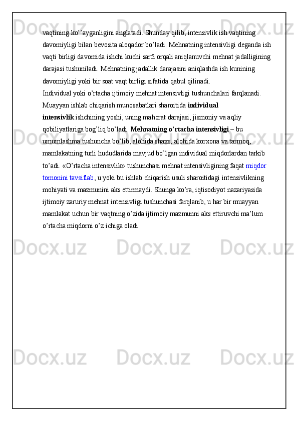 vaqtining ko’’ayganligini anglatadi. Shunday qilib, intensivlik ish vaqtining 
davomiyligi bilan bevosita aloqador bo’ladi. Mehnatning intensivligi deganda ish 
vaqti birligi davomida ishchi kuchi sarfi orqali aniqlanuvchi mehnat jadalligining 
darajasi tushuniladi. Mehnatning jadallik darajasini aniqlashda ish kunining 
davomiyligi yoki bir soat vaqt birligi sifatida qabul qilinadi.
Individual yoki o’rtacha ijtimoiy mehnat intensivligi tushunchalari farqlanadi. 
Muayyan ishlab chiqarish munosabatlari sharoitida   individual 
intensivlik   ishchining yoshi, uning mahorat darajasi, jismoniy va aqliy 
qobiliyatlariga bog’liq bo’ladi.   Mehnatning o’rtacha intensivligi   – bu 
umumlashma tushuncha bo’lib, alohida shaxs, alohida korxona va tarmoq, 
mamlakatning turli hududlarida mavjud bo’lgan individual miqdorlardan tarkib 
to’adi. «O’rtacha intensivlik» tushunchasi mehnat intensivligining faqat   miqdor 
tomonini tavsiflab , u yoki bu ishlab chiqarish usuli sharoitidagi intensivlikning 
mohiyati va mazmunini aks ettirmaydi. Shunga ko’ra, iqtisodiyot nazariyasida 
ijtimoiy zaruriy mehnat intensivligi tushunchasi farqlanib, u har bir muayyan 
mamlakat uchun bir vaqtning o’zida ijtimoiy mazmunni aks ettiruvchi ma’lum 
o’rtacha miqdorni o’z ichiga oladi. 