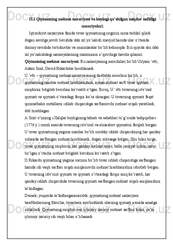 II.1 Qiymatning mehnat nazariyasi va keyingi qo’shilgan miqdor nafliligi
nazariyalari.
    Iqtisodiyot nazariyasi fanida tovar qiymatining negizini nima tashkil qiladi 
degan savolga javob berishda ikki xil yo’nalish mavjud hamda ular o’rtasida 
doimiy ravishda tortishuvlar va munozaralar bo’lib kelmoqda. Biz quyida shu ikki 
xil yo’nalishdagi nazariyalarning mazmunini o’quvchiga havola qilamiz.
Qiymatning mehnat nazariyasi.   Bu nazariyaning asoschilari bo’lib Uilyam ‘etti, 
Adam Smit, David Rikardolar hisoblanadi.
U.’etti – qiymatning mehnat nazariyasining dastlabki asoschisi bo’lib, u 
qiymatning manbai mehnat hisoblanishini, aynan mehnat sarfi tovar qiymati 
miqdorini belgilab berishini ko’rsatib o’tgan. Biroq, U.’etti tovarning iste’mol 
qiymati va qiymati o’rtasidagi farqni ko’ra olmagan. U tovarning qiymati faqat 
qimmatbaho metallarni ishlab chiqarishga sarflanuvchi mehnat orqali yaratiladi, 
deb hisoblagan.
A.Smit o’zining «Xalqlar boyligining tabiati va sabablari to’g’risida tadqiqotlar» 
(1776 y.) nomli asarida tovarning iste’mol va almashuv qiymatini farqlab bergan. 
U tovar qiymatining yagona manbai bo’lib moddiy ishlab chiqarishning har qanday
sohasida sarflangan mehnat hisoblanadi, degan xulosaga kelgan. Shu bilan birga, 
tovar qiymatining miqdorini har qanday mehnat emas, balki jamiyat uchun zarur 
bo’lgan o’rtacha mehnat belgilab berishini ko’rsatib o’tgan.
D.Rikardo qiymatning yagona mezoni bo’lib tovar ishlab chiqarishga sarflangan 
hamda ish vaqti sarflari orqali aniqlanuvchi mehnat hisoblanishini isbotlab bergan. 
U tovarning iste’mol qiymati va qiymati o’rtasidagi farqni aniq ko’rsatib, har 
qanday ishlab chiqarishda tovarning qiymati sarflangan mehnat orqali aniqlanishini
ta’kidlagan.
Demak, yuqorida ta’kidlanganimizdek, qiymatning mehnat nazariyasi 
tarafdorlarining fikricha, tovarlarni ayirboshlash ularning qiymati asosida amalga 
oshiriladi. Qiymatning miqdori esa, ijtimoiy zaruriy mehnat sarflari bilan, ya’ni 
ijtimoiy zaruriy ish vaqti bilan o’lchanadi. 