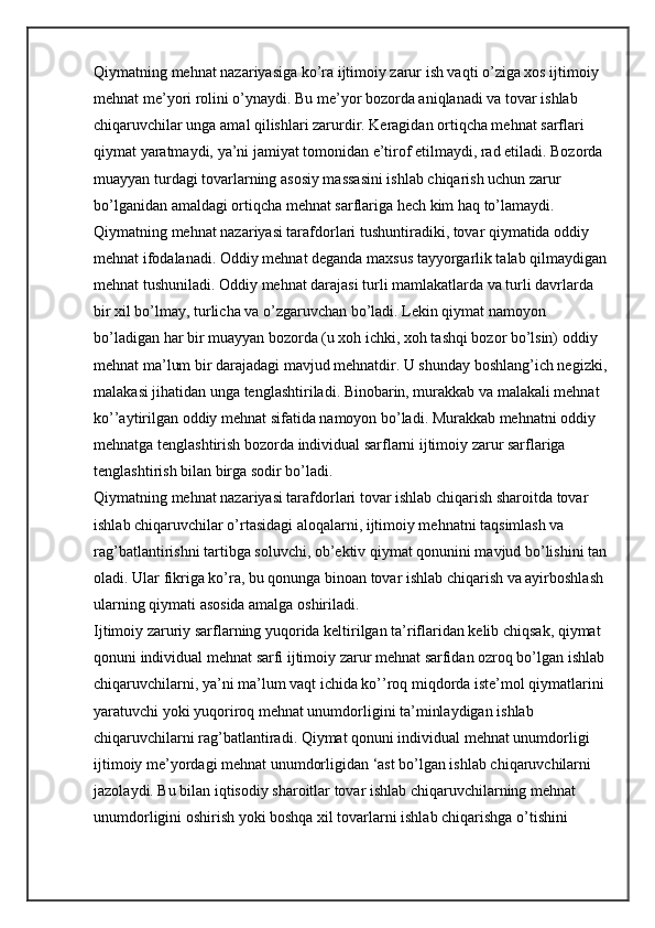 Qiymatning mehnat nazariyasiga ko’ra ijtimoiy zarur ish vaqti o’ziga xos ijtimoiy 
mehnat me’yori rolini o’ynaydi. Bu me’yor bozorda aniqlanadi va tovar ishlab 
chiqaruvchilar unga amal qilishlari zarurdir. Keragidan ortiqcha mehnat sarflari 
qiymat yaratmaydi, ya’ni jamiyat tomonidan e’tirof etilmaydi, rad etiladi. Bozorda 
muayyan turdagi tovarlarning asosiy massasini ishlab chiqarish uchun zarur 
bo’lganidan amaldagi ortiqcha mehnat sarflariga hech kim haq to’lamaydi.
Qiymatning mehnat nazariyasi tarafdorlari tushuntiradiki, tovar qiymatida oddiy 
mehnat ifodalanadi. Oddiy mehnat deganda maxsus tayyorgarlik talab qilmaydigan
mehnat tushuniladi. Oddiy mehnat darajasi turli mamlakatlarda va turli davrlarda 
bir xil bo’lmay, turlicha va o’zgaruvchan bo’ladi. Lekin qiymat namoyon 
bo’ladigan har bir muayyan bozorda (u xoh ichki, xoh tashqi bozor bo’lsin) oddiy 
mehnat ma’lum bir darajadagi mavjud mehnatdir. U shunday boshlang’ich negizki,
malakasi jihatidan unga tenglashtiriladi. Binobarin, murakkab va malakali mehnat 
ko’’aytirilgan oddiy mehnat sifatida namoyon bo’ladi. Murakkab mehnatni oddiy 
mehnatga tenglashtirish bozorda individual sarflarni ijtimoiy zarur sarflariga 
tenglashtirish bilan birga sodir bo’ladi.
Qiymatning mehnat nazariyasi tarafdorlari tovar ishlab chiqarish sharoitda tovar 
ishlab chiqaruvchilar o’rtasidagi aloqalarni, ijtimoiy mehnatni taqsimlash va 
rag’batlantirishni tartibga soluvchi, ob’ektiv qiymat qonunini mavjud bo’lishini tan
oladi. Ular fikriga ko’ra, bu qonunga binoan tovar ishlab chiqarish va ayirboshlash 
ularning qiymati asosida amalga oshiriladi.
Ijtimoiy zaruriy sarflarning yuqorida keltirilgan ta’riflaridan kelib chiqsak, qiymat 
qonuni individual mehnat sarfi ijtimoiy zarur mehnat sarfidan ozroq bo’lgan ishlab
chiqaruvchilarni, ya’ni ma’lum vaqt ichida ko’’roq miqdorda iste’mol qiymatlarini 
yaratuvchi yoki yuqoriroq mehnat unumdorligini ta’minlaydigan ishlab 
chiqaruvchilarni rag’batlantiradi. Qiymat qonuni individual mehnat unumdorligi 
ijtimoiy me’yordagi mehnat unumdorligidan ‘ast bo’lgan ishlab chiqaruvchilarni 
jazolaydi. Bu bilan iqtisodiy sharoitlar tovar ishlab chiqaruvchilarning mehnat 
unumdorligini oshirish yoki boshqa xil tovarlarni ishlab chiqarishga o’tishini  