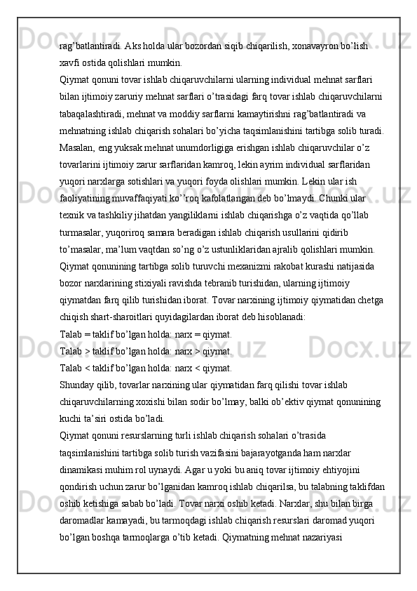rag’batlantiradi. Aks holda ular bozordan siqib chiqarilish, xonavayron bo’lish 
xavfi ostida qolishlari mumkin.
Qiymat qonuni tovar ishlab chiqaruvchilarni ularning individual mehnat sarflari 
bilan ijtimoiy zaruriy mehnat sarflari o’trasidagi farq tovar ishlab chiqaruvchilarni 
tabaqalashtiradi, mehnat va moddiy sarflarni kamaytirishni rag’batlantiradi va 
mehnatning ishlab chiqarish sohalari bo’yicha taqsimlanishini tartibga solib turadi. 
Masalan, eng yuksak mehnat unumdorligiga erishgan ishlab chiqaruvchilar o’z 
tovarlarini ijtimoiy zarur sarflaridan kamroq, lekin ayrim individual sarflaridan 
yuqori narxlarga sotishlari va yuqori foyda olishlari mumkin. Lekin ular ish 
faoliyatining muvaffaqiyati ko’’roq kafolatlangan deb bo’lmaydi. Chunki ular 
texnik va tashkiliy jihatdan yangiliklarni ishlab chiqarishga o’z vaqtida qo’llab 
turmasalar, yuqoriroq samara beradigan ishlab chiqarish usullarini qidirib 
to’masalar, ma’lum vaqtdan so’ng o’z ustunliklaridan ajralib qolishlari mumkin.
Qiymat qonunining tartibga solib turuvchi mexanizmi rakobat kurashi natijasida 
bozor narxlarining stixiyali ravishda tebranib turishidan, ularning ijtimoiy 
qiymatdan farq qilib turishidan iborat. Tovar narxining ijtimoiy qiymatidan chetga 
chiqish shart-sharoitlari quyidagilardan iborat deb hisoblanadi:
Talab = taklif bo’lgan holda: narx = qiymat.
Talab > taklif bo’lgan holda: narx > qiymat.
Talab < taklif bo’lgan holda: narx < qiymat.
Shunday qilib, tovarlar narxining ular qiymatidan farq qilishi tovar ishlab 
chiqaruvchilarning xoxishi bilan sodir bo’lmay, balki ob’ektiv qiymat qonunining 
kuchi ta’siri ostida bo’ladi.
Qiymat qonuni resurslarning turli ishlab chiqarish sohalari o’trasida 
taqsimlanishini tartibga solib turish vazifasini bajarayotganda ham narxlar 
dinamikasi muhim rol uynaydi. Agar u yoki bu aniq tovar ijtimoiy ehtiyojini 
qondirish uchun zarur bo’lganidan kamroq ishlab chiqarilsa, bu talabning taklifdan
oshib ketishiga sabab bo’ladi. Tovar narxi oshib ketadi. Narxlar, shu bilan birga 
daromadlar kamayadi, bu tarmoqdagi ishlab chiqarish resurslari daromad yuqori 
bo’lgan boshqa tarmoqlarga o’tib ketadi. Qiymatning mehnat nazariyasi  