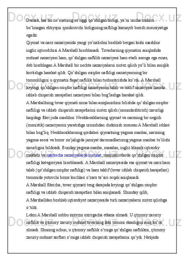 Demak, har bir ne’matning so’nggi qo’shilgan birligi, ya’ni uncha muhim 
bo’lmagan ehtiyojni qondiruvchi birligining nafliligi kamayib borish xususiyatiga 
egadir.
Qiymat va narx nazariyasida yangi yo’nalishni boshlab bergan kishi mashhur 
ingliz iqtisodchisi A.Marshall hisoblanadi. Tovarlarning qiymatini aniqlashda 
mehnat nazariyasi ham, qo’shilgan naflilik nazariyasi ham etarli asosga ega emas, 
deb hisoblagan A.Marshall bir nechta nazariyalarni sintez qilish yo’li bilan aniqlik 
kiritishga harakat qildi. Qo’shilgan miqdor nafliligi nazariyasining bir 
tomonliligini u qiymatni faqat naflilik bilan tushuntirishda ko’rdi. A.Marshall 
keyingi qo’shilgan miqdor nafliligi nazariyasini talab va taklif nazariyasi hamda 
ishlab chiqarish xarajatlari nazariyasi bilan bog’lashga harakat qildi.
A.Marshallning tovar qiymati nima bilan aniqlanishini bilishda qo’shilgan miqdor 
nafliligi va ishlab chiqarish xarajatlarini sintez qilish (umumlashtirish) zarurligi 
haqidagi fikri juda mashhur. Neoklassiklarning qiymat va narxning bir negizli 
(monistik) nazariyasini yaratishga urinishdan chekinish xususan A.Marshall ishlari
bilan bog’liq. Neoklassiklarning qoidalari qiymatning yagona manbai, narxning 
yagona asosi va bozor xo’jaligida jamiyat daromadlarining yagona manbai to’ilishi
zarurligini bildiradi. Bunday yagona manba, masalan, ingliz klassik iqtisodiy 
maktabi va   markscha nazariyalarda mehnat , marjinalistlarda qo’shilgan miqdor 
nafliligi kategoriyasi hisoblanadi. A.Marshall nazariyasida esa qiymat va narx ham
talab (qo’shilgan miqdor nafliligi) va ham taklif (tovar ishlab chiqarish harajatlari) 
tomonida yotuvchi bozor kuchlari o’zaro ta’siri orqali aniqlanadi.
A.Marshall fikricha, tovar qiymati teng darajada keyingi qo’shilgan miqdor 
nafliligi va ishlab chiqarish xarajatlari bilan aniqlanadi. Shunday qilib, 
A.Marshalldan boshlab iqtisodiyot nazariyasida turli nazariyalarni sintez qilishga 
o’tildi.
Lekin A.Marshall ushbu sintezni oxirigacha etkaza olmadi. U ijtimoiy zaruriy 
naflilik va ijtimoiy zaruriy mehnat tovarning ikki tomoni ekanligini aniq ko’ra 
olmadi. Shuning uchun, u ijtimoiy naflilik o’rniga qo’shilgan naflilikni, ijtimoiy 
zaruriy mehnat sarflari o’rniga ishlab chiqarish xarajatlarini qo’ydi. Natijada  