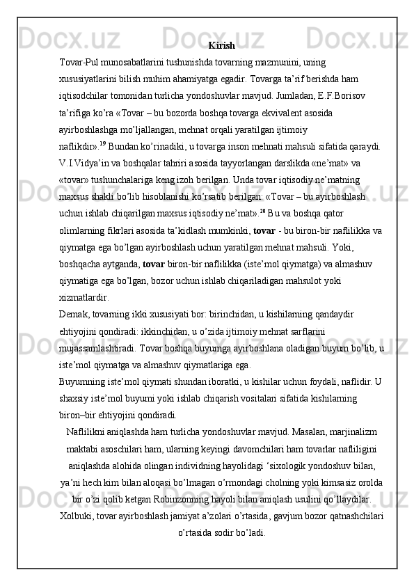 Kirish
Tovar-Pul munosabatlarini tushunishda tovarning mazmunini, uning 
xususiyatlarini bilish muhim ahamiyatga egadir. Tovarga ta’rif berishda ham 
iqtisodchilar tomonidan turlicha yondoshuvlar mavjud. Jumladan, E.F.Borisov 
ta’rifiga ko’ra «Tovar – bu bozorda boshqa tovarga ekvivalent asosida 
ayirboshlashga mo’ljallangan, mehnat orqali yaratilgan ijtimoiy 
naflikdir». 19
  Bundan ko’rinadiki, u tovarga inson mehnati mahsuli sifatida qaraydi.
V.I.Vidya’in va boshqalar tahriri asosida tayyorlangan darslikda «ne’mat» va 
«tovar» tushunchalariga keng izoh berilgan. Unda tovar iqtisodiy ne’matning 
maxsus shakli bo’lib hisoblanishi ko’rsatib berilgan: «Tovar – bu ayirboshlash 
uchun ishlab chiqarilgan maxsus iqtisodiy ne’mat». 20
  Bu va boshqa qator 
olimlarning fikrlari asosida ta’kidlash mumkinki,   tovar   - bu biron-bir naflilikka va 
qiymatga ega bo’lgan ayirboshlash uchun yaratilgan mehnat mahsuli. Yoki, 
boshqacha aytganda,   tovar   biron-bir naflilikka (iste’mol qiymatga) va almashuv 
qiymatiga ega bo’lgan, bozor uchun ishlab chiqariladigan mahsulot yoki 
xizmatlardir.
Demak, tovarning ikki xususiyati bor: birinchidan, u kishilarning qandaydir 
ehtiyojini qondiradi: ikkinchidan, u o’zida ijtimoiy mehnat sarflarini 
mujassamlashtiradi. Tovar boshqa buyumga ayirboshlana oladigan buyum bo’lib, u
iste’mol qiymatga va almashuv qiymatlariga ega.
Buyumning iste’mol qiymati shundan iboratki, u kishilar uchun foydali, naflidir. U
shaxsiy iste’mol buyumi yoki ishlab chiqarish vositalari sifatida kishilarning 
biron–bir ehtiyojini qondiradi.
Naflilikni aniqlashda ham turlicha yondoshuvlar mavjud. Masalan, marjinalizm
maktabi asoschilari ham, ularning keyingi davomchilari ham tovarlar nafliligini
aniqlashda alohida olingan individning hayolidagi ‘sixologik yondoshuv bilan,
ya’ni hech kim bilan aloqasi bo’lmagan o’rmondagi cholning yoki kimsasiz orolda
bir o’zi qolib ketgan Robinzonning hayoli bilan aniqlash usulini qo’llaydilar.
Xolbuki, tovar ayirboshlash jamiyat a’zolari o’rtasida, gavjum bozor qatnashchilari
o’rtasida sodir bo’ladi. 