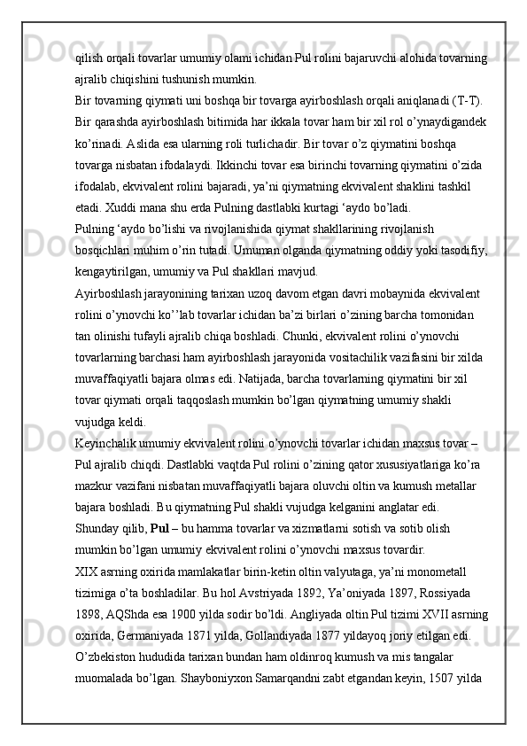 qilish orqali tovarlar umumiy olami ichidan Pul rolini bajaruvchi alohida tovarning
ajralib chiqishini tushunish mumkin.
Bir tovarning qiymati uni boshqa bir tovarga ayirboshlash orqali aniqlanadi (T-T). 
Bir qarashda ayirboshlash bitimida har ikkala tovar ham bir xil rol o’ynaydigandek
ko’rinadi. Aslida esa ularning roli turlichadir. Bir tovar o’z qiymatini boshqa 
tovarga nisbatan ifodalaydi. Ikkinchi tovar esa birinchi tovarning qiymatini o’zida 
ifodalab, ekvivalent rolini bajaradi, ya’ni qiymatning ekvivalent shaklini tashkil 
etadi. Xuddi mana shu erda Pulning dastlabki kurtagi ‘aydo bo’ladi.
Pulning ‘aydo bo’lishi va rivojlanishida qiymat shakllarining rivojlanish 
bosqichlari muhim o’rin tutadi. Umuman olganda qiymatning oddiy yoki tasodifiy,
kengaytirilgan, umumiy va Pul shakllari mavjud.
Ayirboshlash jarayonining tarixan uzoq davom etgan davri mobaynida ekvivalent 
rolini o’ynovchi ko’’lab tovarlar ichidan ba’zi birlari o’zining barcha tomonidan 
tan olinishi tufayli ajralib chiqa boshladi. Chunki, ekvivalent rolini o’ynovchi 
tovarlarning barchasi ham ayirboshlash jarayonida vositachilik vazifasini bir xilda 
muvaffaqiyatli bajara olmas edi. Natijada, barcha tovarlarning qiymatini bir xil 
tovar qiymati orqali taqqoslash mumkin bo’lgan qiymatning umumiy shakli 
vujudga keldi.
Keyinchalik umumiy ekvivalent rolini o’ynovchi tovarlar ichidan maxsus tovar – 
Pul ajralib chiqdi. Dastlabki vaqtda Pul rolini o’zining qator xususiyatlariga ko’ra 
mazkur vazifani nisbatan muvaffaqiyatli bajara oluvchi oltin va kumush metallar 
bajara boshladi. Bu qiymatning Pul shakli vujudga kelganini anglatar edi.
Shunday qilib,   Pul   – bu hamma tovarlar va xizmatlarni sotish va sotib olish 
mumkin bo’lgan umumiy ekvivalent rolini o’ynovchi maxsus tovardir.
XIX asrning oxirida mamlakatlar birin-ketin oltin valyutaga, ya’ni monometall 
tizimiga o’ta boshladilar. Bu hol Avstriyada 1892, Ya’oniyada 1897, Rossiyada 
1898, AQShda esa 1900 yilda sodir bo’ldi. Angliyada oltin Pul tizimi XVII asrning
oxirida, Germaniyada 1871 yilda, Gollandiyada 1877 yildayoq joriy etilgan edi.
O’zbekiston hududida tarixan bundan ham oldinroq kumush va mis tangalar 
muomalada bo’lgan. Shayboniyxon Samarqandni zabt etgandan keyin, 1507 yilda  
