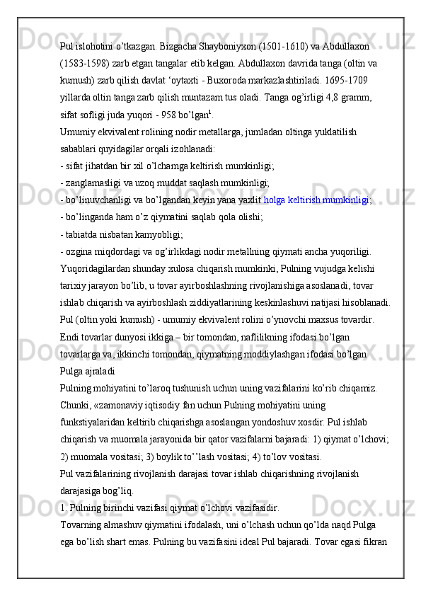 Pul islohotini o’tkazgan. Bizgacha Shayboniyxon (1501-1610) va Abdullaxon 
(1583-1598) zarb etgan tangalar etib kelgan. Abdullaxon davrida tanga (oltin va 
kumush) zarb qilish davlat ‘oytaxti - Buxoroda markazlashtiriladi. 1695-1709 
yillarda oltin tanga zarb qilish muntazam tus oladi. Tanga og’irligi 4,8 gramm, 
sifat sofligi juda yuqori - 958 bo’lgan 1
.
Umumiy ekvivalent rolining nodir metallarga, jumladan oltinga yuklatilish 
sabablari quyidagilar orqali izohlanadi:
- sifat jihatdan bir xil o’lchamga keltirish mumkinligi;
- zanglamasligi va uzoq muddat saqlash mumkinligi;
- bo’linuvchanligi va bo’lgandan keyin yana yaxlit   holga keltirish mumkinligi ;
- bo’linganda ham o’z qiymatini saqlab qola olishi;
- tabiatda nisbatan kamyobligi;
- ozgina miqdordagi va og’irlikdagi nodir metallning qiymati ancha yuqoriligi.
Yuqoridagilardan shunday xulosa chiqarish mumkinki, Pulning vujudga kelishi 
tarixiy jarayon bo’lib, u tovar ayirboshlashning rivojlanishiga asoslanadi, tovar 
ishlab chiqarish va ayirboshlash ziddiyatlarining keskinlashuvi natijasi hisoblanadi.
Pul (oltin yoki kumush) - umumiy ekvivalent rolini o’ynovchi maxsus tovardir.
Endi tovarlar dunyosi ikkiga – bir tomondan, naflilikning ifodasi bo’lgan 
tovarlarga va, ikkinchi tomondan, qiymatning moddiylashgan ifodasi bo’lgan 
Pulga ajraladi
Pulning mohiyatini to’laroq tushunish uchun uning vazifalarini ko’rib chiqamiz. 
Chunki, «zamonaviy iqtisodiy fan uchun Pulning mohiyatini uning 
funkstiyalaridan keltirib chiqarishga asoslangan yondoshuv xosdir. Pul ishlab 
chiqarish va muomala jarayonida bir qator vazifalarni bajaradi: 1) qiymat o’lchovi;
2) muomala vositasi; 3) boylik to’’lash vositasi; 4) to’lov vositasi.
Pul vazifalarining rivojlanish darajasi tovar ishlab chiqarishning rivojlanish 
darajasiga bog’liq.
1. Pulning birinchi vazifasi qiymat o’lchovi vazifasidir.
Tovarning almashuv qiymatini ifodalash, uni o’lchash uchun qo’lda naqd Pulga 
ega bo’lish shart emas. Pulning bu vazifasini ideal Pul bajaradi. Tovar egasi fikran  