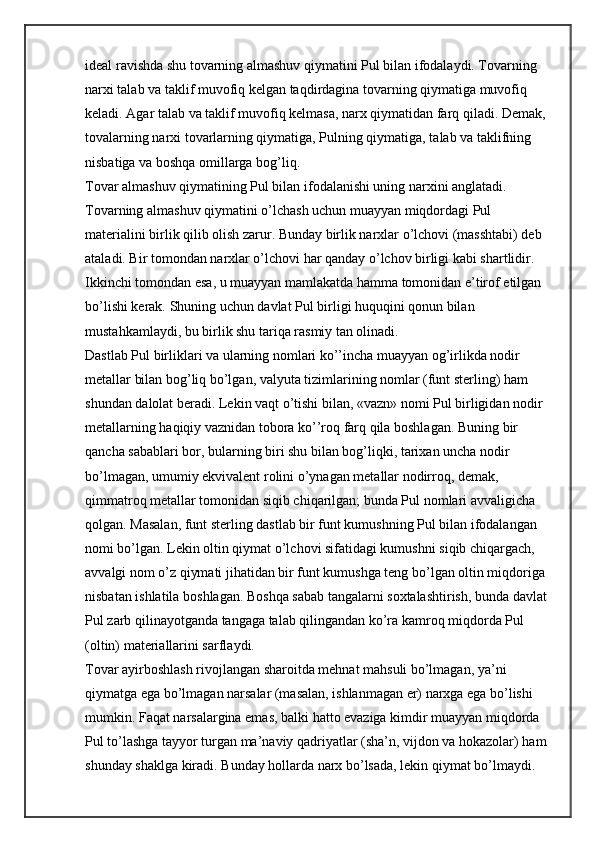 ideal ravishda shu tovarning almashuv qiymatini Pul bilan ifodalaydi. Tovarning 
narxi talab va taklif muvofiq kelgan taqdirdagina tovarning qiymatiga muvofiq 
keladi. Agar talab va taklif muvofiq kelmasa, narx qiymatidan farq qiladi. Demak, 
tovalarning narxi tovarlarning qiymatiga, Pulning qiymatiga, talab va taklifning 
nisbatiga va boshqa omillarga bog’liq.
Tovar almashuv qiymatining Pul bilan ifodalanishi uning narxini anglatadi. 
Tovarning almashuv qiymatini o’lchash uchun muayyan miqdordagi Pul 
materialini birlik qilib olish zarur. Bunday birlik narxlar o’lchovi (masshtabi) deb 
ataladi. Bir tomondan narxlar o’lchovi har qanday o’lchov birligi kabi shartlidir. 
Ikkinchi tomondan esa, u muayyan mamlakatda hamma tomonidan e’tirof etilgan 
bo’lishi kerak. Shuning uchun davlat Pul birligi huquqini qonun bilan 
mustahkamlaydi, bu birlik shu tariqa rasmiy tan olinadi.
Dastlab Pul birliklari va ularning nomlari ko’’incha muayyan og’irlikda nodir 
metallar bilan bog’liq bo’lgan, valyuta tizimlarining nomlar (funt sterling) ham 
shundan dalolat beradi. Lekin vaqt o’tishi bilan, «vazn» nomi Pul birligidan nodir 
metallarning haqiqiy vaznidan tobora ko’’roq farq qila boshlagan. Buning bir 
qancha sabablari bor, bularning biri shu bilan bog’liqki, tarixan uncha nodir 
bo’lmagan, umumiy ekvivalent rolini o’ynagan metallar nodirroq, demak, 
qimmatroq metallar tomonidan siqib chiqarilgan; bunda Pul nomlari avvaligicha 
qolgan. Masalan, funt sterling dastlab bir funt kumushning Pul bilan ifodalangan 
nomi bo’lgan. Lekin oltin qiymat o’lchovi sifatidagi kumushni siqib chiqargach, 
avvalgi nom o’z qiymati jihatidan bir funt kumushga teng bo’lgan oltin miqdoriga 
nisbatan ishlatila boshlagan. Boshqa sabab tangalarni soxtalashtirish, bunda davlat 
Pul zarb qilinayotganda tangaga talab qilingandan ko’ra kamroq miqdorda Pul 
(oltin) materiallarini sarflaydi.
Tovar ayirboshlash rivojlangan sharoitda mehnat mahsuli bo’lmagan, ya’ni 
qiymatga ega bo’lmagan narsalar (masalan, ishlanmagan er) narxga ega bo’lishi 
mumkin. Faqat narsalargina emas, balki hatto evaziga kimdir muayyan miqdorda 
Pul to’lashga tayyor turgan ma’naviy qadriyatlar (sha’n, vijdon va hokazolar) ham 
shunday shaklga kiradi. Bunday hollarda narx bo’lsada, lekin qiymat bo’lmaydi. 