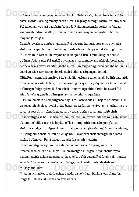 2. Tovar muomalasi jarayonida naqd Pul bo’lishi kerak, chunki tovarlarni oldi-
sotdi ‘aytida ularning ramziy narxlari real Pulga aylanmog’i lozim. Bu jarayonda 
Pul muomala vositasi vazifasini bajaradi. Pulning muomala vositasi sifatidagi 
vazifasi shundan iboratki, u tovarlar muomalasi jarayonida vositachi bo’lib 
maydonga chiqadi.
Dastlab tovarlarni ayirbosh qilishda Pul bevosita kumush yoki oltin quymalar 
shaklida mavjud bo’lgan. Bu hol ayirboshlash vaqtida qiyinchiliklar tug’dirgan: 
Pul metallni o’lchash uni mayda bo’laklarga bo’lish, sifatini belgilash zarur 
bo’lgan. Asta–sekin Pul metall quymalari o’rniga monetalar ishlatila boshlagan. 
Monetalar o’z vazni va sifati jihatidan ma’lum miqdordagi metaldan iborat; uning 
vazni va sifati davlatning alohida muhri bilan tasdiqlangan bo’ladi.
Oltin Pul muomalasi amaliyoti ko’rsatadiki, uzluksiz muomalada bo’lish natijasida
oltin tangalar eyilib ketadi, o’z massasining bir qismini yo’qotadi va to’la qiymatli 
bo’lmagan Pulga aylanadi. Shu sababli muomalaga oltin o’rnini bosuvchi Pul 
sifatida to’la qiymatli bo’lmagan qiymat belgilari chiqarilgan.
3. Pul muomaladan chiqarilganda boylik to’’lash vazifasini bajara boshlaydi. Har 
bir tovar ishlab chiqaruvchi o’zini bozor taosdiflaridan ehtiyot qilish uchun va o’z 
tovarini sota olish –olmasligidan qat’iy nazar boshqa tovarlarni sotib olish 
imkoniyatiga ega bo’lish uchun o’zini ma’lum Pul rezervi bilan ta’minlashi kerak.
Natural xo’jalik sharoitida boylik to’’lash, jamg’arish mahsulot jamg’arish 
shaklida amalga oshirilgan. Tovar xo’jaligining rivojlanishi boylik jamg’arishning 
Pul jamg’arish shaklini keltirib chiqaradi. Tovarlarni cheklanmagan miqdorda 
saqlab bo’lmaydi, Pulni istagan miqdorda saqlash mumkin.
Tovar xo’jaligi taraqqiyotining dastlabki davrlarida Pul jamg’arish uni 
muomaladan chiqarib olish yo’li bilan amalga oshirilgan. Keyinchalik foyda 
ketidan quvish hukmron ahamiyat kasb etib, bo’sh yotgan Pul foyda keltirmasligi 
sababli Pul egalari uni harakatga solishga, uni foydali joyda ishlatish yo’lini 
to’ishga intildilar.
Shuning uchun Pul saqlash uchun banklarga qo’yiladi. Banklar esa, ularni bir 
joyga to’’lab, kredit vositasida foydalanadi. 