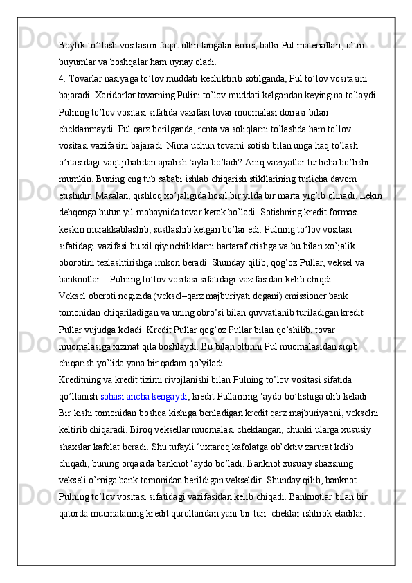 Boylik to’’lash vositasini faqat oltin tangalar emas, balki Pul materiallari, oltin 
buyumlar va boshqalar ham uynay oladi.
4. Tovarlar nasiyaga to’lov muddati kechiktirib sotilganda, Pul to’lov vositasini 
bajaradi. Xaridorlar tovarning Pulini to’lov muddati kelgandan keyingina to’laydi. 
Pulning to’lov vositasi sifatida vazifasi tovar muomalasi doirasi bilan 
cheklanmaydi. Pul qarz berilganda, renta va soliqlarni to’lashda ham to’lov 
vositasi vazifasini bajaradi. Nima uchun tovarni sotish bilan unga haq to’lash 
o’rtasidagi vaqt jihatidan ajralish ‘ayla bo’ladi? Aniq vaziyatlar turlicha bo’lishi 
mumkin. Buning eng tub sababi ishlab chiqarish stikllarining turlicha davom 
etishidir. Masalan, qishloq xo’jaligida hosil bir yilda bir marta yig’ib olinadi. Lekin
dehqonga butun yil mobaynida tovar kerak bo’ladi. Sotishning kredit formasi 
keskin murakkablashib, sustlashib ketgan bo’lar edi. Pulning to’lov vositasi 
sifatidagi vazifasi bu xil qiyinchiliklarni bartaraf etishga va bu bilan xo’jalik 
oborotini tezlashtirishga imkon beradi. Shunday qilib, qog’oz Pullar, veksel va 
banknotlar – Pulning to’lov vositasi sifatidagi vazifasidan kelib chiqdi.
Veksel oboroti negizida (veksel–qarz majburiyati degani) emissioner bank 
tomonidan chiqariladigan va uning obro’si bilan quvvatlanib turiladigan kredit 
Pullar vujudga keladi. Kredit Pullar qog’oz Pullar bilan qo’shilib, tovar 
muomalasiga xizmat qila boshlaydi. Bu bilan oltinni Pul muomalasidan siqib 
chiqarish yo’lida yana bir qadam qo’yiladi.
Kreditning va kredit tizimi rivojlanishi bilan Pulning to’lov vositasi sifatida 
qo’llanish   sohasi ancha kengaydi , kredit Pullarning ‘aydo bo’lishiga olib keladi. 
Bir kishi tomonidan boshqa kishiga beriladigan kredit qarz majburiyatini, vekselni 
keltirib chiqaradi. Biroq veksellar muomalasi cheklangan, chunki ularga xususiy 
shaxslar kafolat beradi. Shu tufayli ‘uxtaroq kafolatga ob’ektiv zarurat kelib 
chiqadi, buning orqasida banknot ‘aydo bo’ladi. Banknot xususiy shaxsning 
vekseli o’rniga bank tomonidan berildigan vekseldir. Shunday qilib, banknot 
Pulning to’lov vositasi sifatidagi vazifasidan kelib chiqadi. Banknotlar bilan bir 
qatorda muomalaning kredit qurollaridan yani bir turi–cheklar ishtirok etadilar.  