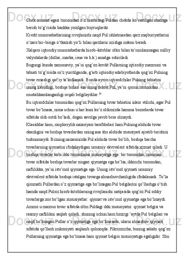 Chek omonat egasi tomonidan o’z hisobidagi Puldan chekda ko’rsatilgan shaxsga 
berish to’g’risida bankka yozilgan buyruqlardir.
Kredit munosabatlarining rivojlanishi naqd Pul ishlatmasdan qarz majburiyatlarini 
o’zaro bir–biriga o’tkazish yo’li bilan qarzlarni uzishga imkon beradi.
Xalqaro iqtisodiy munosabatlarda hisob–kitoblar oltin bilan ta’minlanmagan milliy
valyutalarda (dollar, marka, iena va h.k.) amalga oshiriladi.
Bugungi kunda zamonaviy, ya’ni qog’oz-kredit Pullarning iqtisodiy mazmuni va 
tabiati to’g’risida so’z yuritilganda, g’arb iqtisodiy adabiyotlarida qog’oz Pulning 
tovar emasligi qat’iy ta’kidlanadi. Bunda ayrim iqtisodchilar Pulning tabiatini 
uning likvidligi, boshqa birlari esa uning dekret Pul, ya’ni qonun tomonidan 
mustahkamlanganligi orqali belgilaydilar. 26
Bu iqtisodchilar tomonidan qog’oz Pullarning tovar tabiatini inkor etilishi, agar Pul
tovar bo’lmasa, nima uchun u har kuni ko’z oldimizda hamma bozorlarda tovar 
sifatida oldi-sotdi bo’ladi, degan savolga javob bera olmaydi.
Klassiklar ham, miqdoriylik nazariyasi tarafdorlari ham Pulning alohida tovar 
ekanligini va boshqa tovarlardan uning ana shu alohida xususiyati ajratib turishini 
tushunmaydi. Bizning nazarimizda Pul alohida tovar bo’lib, boshqa barcha 
tovarlarning qiymatini ifodalaydigan umumiy ekvivalent sifatida xizmat qiladi. U 
boshqa tovarlar kabi ikki tomonlama xususiyatga ega: bir tomondan, umuman 
tovar sifatida boshqa tovarlar singari qiymatga ega bo’lsa, ikkinchi tomondan, 
naflilikka, ya’ni iste’mol qiymatiga ega. Uning iste’mol qiymati umumiy 
ekvivalent sifatida boshqa istalgan tovarga almashuvchanligida ifodalanadi. To’la 
qimmatli Pullardan o’z qiymatiga ega bo’lmagan Pul belgilarini qo’llashga o’tish 
hamda naqd Pulsiz hisob-kitoblarning rivojlanishi natijasida qog’oz Pul oddiy 
tovarlarga xos bo’lgan xususiyatlar: qiymat va iste’mol qiymatga ega bo’lmaydi. 
Ammo u maxsus tovar sifatida oltin Puldagi ikki xususiyatni: qiymat belgisi va 
rasmiy naflilikni saqlab qoladi, shuning uchun ham hozirgi ‘aytda Pul belgilari va 
naqd bo’lmagan Pullar o’z qiymatiga ega bo’lmasada, ularni almashuv qiymati 
sifatida qo’llash imkoniyati saqlanib qolmoqda. Fikrimizcha, buning sababi qog’oz
Pullarning qiymatga ega bo’lmasa ham qiymat belgisi xususiyatiga egaligidir. Shu  