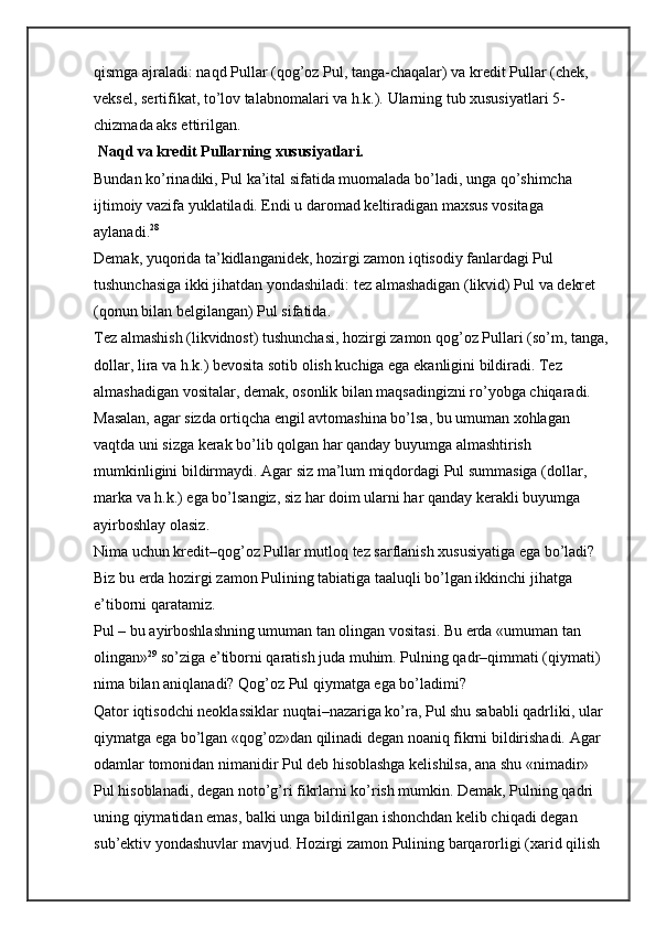 qismga ajraladi: naqd Pullar (qog’oz Pul, tanga-chaqalar) va kredit Pullar (chek, 
veksel, sertifikat, to’lov talabnomalari va h.k.).  Ularning tub xususiyatlari 5-
chizmada aks ettirilgan.
 Naqd va kredit Pullarning xususiyatlari.
Bundan ko’rinadiki, Pul ka’ital sifatida muomalada bo’ladi, unga qo’shimcha 
ijtimoiy vazifa yuklatiladi. Endi u daromad keltiradigan maxsus vositaga 
aylanadi. 28
Demak, yuqorida ta’kidlanganidek, hozirgi zamon iqtisodiy fanlardagi Pul 
tushunchasiga ikki jihatdan yondashiladi: tez almashadigan (likvid) Pul va dekret 
(qonun bilan belgilangan) Pul sifatida.
Tez almashish (likvidnost) tushunchasi, hozirgi zamon qog’oz Pullari (so’m, tanga,
dollar, lira va h.k.) bevosita sotib olish kuchiga ega ekanligini bildiradi. Tez 
almashadigan vositalar, demak, osonlik bilan maqsadingizni ro’yobga chiqaradi. 
Masalan, agar sizda ortiqcha engil avtomashina bo’lsa, bu umuman xohlagan 
vaqtda uni sizga kerak bo’lib qolgan har qanday buyumga almashtirish 
mumkinligini bildirmaydi. Agar siz ma’lum miqdordagi Pul summasiga (dollar, 
marka va h.k.) ega bo’lsangiz, siz har doim ularni har qanday kerakli buyumga 
ayirboshlay olasiz.
Nima uchun kredit–qog’oz Pullar mutloq tez sarflanish xususiyatiga ega bo’ladi? 
Biz bu erda hozirgi zamon Pulining tabiatiga taaluqli bo’lgan ikkinchi jihatga 
e’tiborni qaratamiz.
Pul – bu ayirboshlashning umuman tan olingan vositasi. Bu erda «umuman tan 
olingan» 29
  so’ziga e’tiborni qaratish juda muhim. Pulning qadr–qimmati (qiymati) 
nima bilan aniqlanadi? Qog’oz Pul qiymatga ega bo’ladimi?
Qator iqtisodchi neoklassiklar nuqtai–nazariga ko’ra, Pul shu sababli qadrliki, ular 
qiymatga ega bo’lgan «qog’oz»dan qilinadi degan noaniq fikrni bildirishadi. Agar 
odamlar tomonidan nimanidir Pul deb hisoblashga kelishilsa, ana shu «nimadir» 
Pul hisoblanadi, degan noto’g’ri fikrlarni ko’rish mumkin. Demak, Pulning qadri 
uning qiymatidan emas, balki unga bildirilgan ishonchdan kelib chiqadi degan 
sub’ektiv yondashuvlar mavjud. Hozirgi zamon Pulining barqarorligi (xarid qilish  