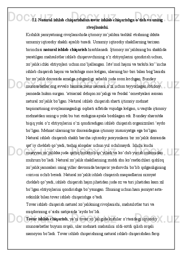 I.1 Natural ishlab chiqarishdan tovar ishlab chiqarishga o’tish va uning
rivojlanishi.
Kishilik jamiyatining rivojlanishida ijtimoiy xo’jalikni tashkil etishning ikkita 
umumiy iqtisodiy shakli ajralib turadi. Umumiy iqtisodiy shakllarning tarixan 
birinchisi   natural ishlab chiqarish   hisoblanadi. Ijtimoiy xo’jalikning bu shaklida 
yaratilgan mahsulotlar ishlab chiqaruvchining o’z ehtiyojlarini qondirish uchun, 
xo’jalik ichki ehtiyojlari uchun mo’ljallangan. Iste’mol hajmi va tarkibi ko’’incha 
ishlab chiqarish hajmi va tarkibiga mos kelgan, ularning bir-biri bilan bog’lanishi 
bir xo’jalik doirasida amalga oshganligi sababli juda oson kechgan. Bunday 
munosabatlar eng avvalo hamma zarur narsani o’zi uchun tayyorlagan ibtidoiy 
jamoada hukm surgan. ‘atriarxal dehqon xo’jaligi va feodal ‘omestyalari asosan 
natural xo’jalik bo’lgan. Natural ishlab chiqarish sharti ijtimoiy mehnat 
taqsimotining rivojlanmaganligi oqibati sifatida vujudga kelgan, u vaqtda ijtimoiy 
mehnatdan uning u yoki bu turi endigina ajrala boshlagan edi. Bunday sharoitda 
biqiq yoki o’z ehtiyojlarini o’zi qondiradigan ishlab chiqarish organizmlari ‘aydo 
bo’lgan. Mehnat ularning tor doirasidagina ijtimoiy xususiyatga ega bo’lgan. 
Natural ishlab chiqarish shakli barcha iqtisodiy jarayonlarni bir xo’jalik doirasida 
qat’iy cheklab qo’yadi, tashqi aloqalar uchun yul ochilmaydi. Ishchi kuchi 
muayyan xo’jalikka juda qattiq biriktirib qo’yiladi va ko’chib yurish imkonidan 
muhrum bo’ladi. Natural xo’jalik shakllarining xuddi shu ko’rsatkichlari qishloq 
xo’jalik jamoalari ming yillar davomida barqaror yashovchi bo’lib qolganligining 
«siri»ni ochib beradi. Natural xo’jalik ishlab chiqarish maqsadlarini nixoyat 
cheklab qo’yadi, ishlab chiqarish hajm jihatidan juda oz va turi jihatidan kam xil 
bo’lgan ehtiyojlarini qondirishga bo’ysungan. Shuning uchun ham jamiyat asta-
sekinlik bilan tovar ishlab chiqarishga o’tadi.
Tovar ishlab chiqarish natural xo’jalikning rivojlanishi, mahsulotlar turi va 
miqdorining o’sishi natijasida ‘aydo bo’ldi.
Tovar ishlab chiqarish , ya’ni tovar xo’jaligida kishilar o’rtasidagi iqtisodiy 
munosabatlar buyum orqali, ular mehnati mahsulini oldi-sotdi qilish orqali 
namoyon bo’ladi. Tovar ishlab chiqarishning natural ishlab chiqarishdan farqi  