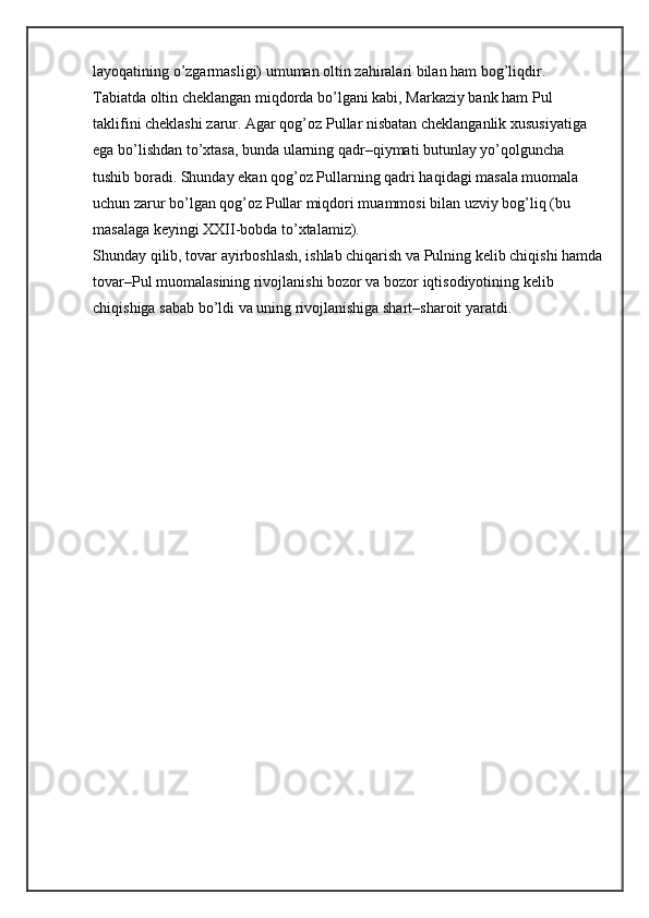 layoqatining o’zgarmasligi) umuman oltin zahiralari bilan ham bog’liqdir. 
Tabiatda oltin cheklangan miqdorda bo’lgani kabi, Markaziy bank ham Pul 
taklifini cheklashi zarur. Agar qog’oz Pullar nisbatan cheklanganlik xususiyatiga 
ega bo’lishdan to’xtasa, bunda ularning qadr–qiymati butunlay yo’qolguncha 
tushib boradi. Shunday ekan qog’oz Pullarning qadri haqidagi masala muomala 
uchun zarur bo’lgan qog’oz Pullar miqdori muammosi bilan uzviy bog’liq (bu 
masalaga keyingi XXII-bobda to’xtalamiz).
Shunday qilib, tovar ayirboshlash, ishlab chiqarish va Pulning kelib chiqishi hamda
tovar–Pul muomalasining rivojlanishi bozor va bozor iqtisodiyotining kelib 
chiqishiga sabab bo’ldi va uning rivojlanishiga shart–sharoit yaratdi. 