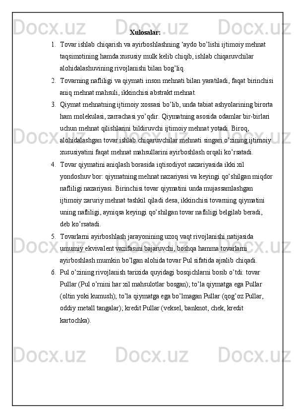 Xulosalar:
1. Tovar ishlab chiqarish va ayirboshlashning ‘aydo bo’lishi ijtimoiy mehnat 
taqsimotining hamda xususiy mulk kelib chiqib, ishlab chiqaruvchilar 
alohidalashuvining rivojlanishi bilan bog’liq.
2. Tovarning nafliligi va qiymati inson mehnati bilan yaratiladi, faqat birinchisi
aniq mehnat mahsuli, ikkinchisi abstrakt mehnat.
3. Qiymat mehnatning ijtimoiy xossasi bo’lib, unda tabiat ashyolarining birorta
ham molekulasi, zarrachasi yo’qdir. Qiymatning asosida odamlar bir-birlari 
uchun mehnat qilishlarini bildiruvchi ijtimoiy mehnat yotadi. Biroq, 
alohidalashgan tovar ishlab chiqaruvchilar mehnati singari o’zining ijtimoiy 
xususiyatini faqat mehnat mahsullarini ayirboshlash orqali ko’rsatadi.
4. Tovar qiymatini aniqlash borasida iqtisodiyot nazariyasida ikki xil 
yondoshuv bor: qiymatning mehnat nazariyasi va keyingi qo’shilgan miqdor
nafliligi nazariyasi. Birinchisi tovar qiymatini unda mujassamlashgan 
ijtimoiy zaruriy mehnat tashkil qiladi desa, ikkinchisi tovarning qiymatini 
uning nafliligi, ayniqsa keyingi qo’shilgan tovar nafliligi belgilab beradi, 
deb ko’rsatadi.
5. Tovarlarni ayirboshlash jarayonining uzoq vaqt rivojlanishi natijasida 
umumiy ekvivalent vazifasini bajaruvchi, boshqa hamma tovarlarni 
ayirboshlash mumkin bo’lgan alohida tovar Pul sifatida ajralib chiqadi.
6. Pul o’zining rivojlanish tarixida quyidagi bosqichlarni bosib o’tdi: tovar 
Pullar (Pul o’rnini har xil mahsulotlar bosgan); to’la qiymatga ega Pullar 
(oltin yoki kumush); to’la qiymatga ega bo’lmagan Pullar (qog’oz Pullar, 
oddiy metall tangalar); kredit Pullar (veksel, banknot, chek, kredit 
kartochka). 