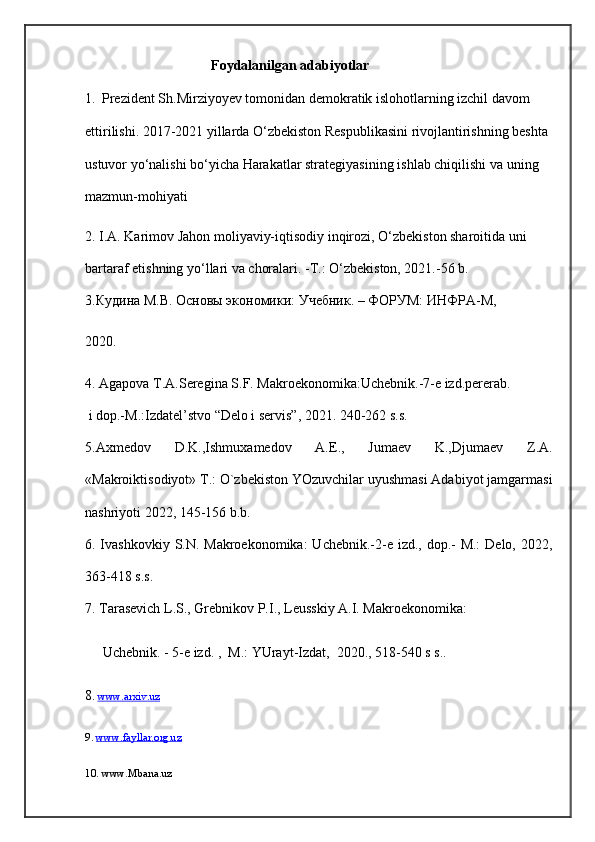                                      Foydalanilgan adabiyotlar
1.     Prezident S h.Mirziyoyev tomonidan demokratik islohotlarning izchil davom 
ettirilishi. 2017-2021 yillarda O‘zbekiston Respublikasini rivojlantirishning beshta 
ustuvor yo‘nalishi bo‘yicha Harakatlar strategiyasining  ishlab chiqilishi va uning 
mazmun-mohiyati
2.  I.A. Karimov Jahon moliyaviy-iqtisodiy inqirozi, O‘zbеkiston sharoitida uni 
bartaraf etishning yo‘llari va choralari. -T.: O‘zbеkiston, 2021.-56 b. 
3.Кудина М.В. Основы экономики: Учебник. – ФОРУМ: ИНФРА-М, 
2020.
4.  Agapova T.A.Seregina S.F. Makroekonomika:Uchebnik.-7-e izd.pererab.    
  i dop.-M.:Izdatel’stvo “Delo i servis”, 2021. 240-262 s.s.
5.Axmedov   D.K.,Ishmuxamedov   A.E.,   Jumaev   K.,Djumaev   Z.A.
«Makroiktisodiyot» T.: O`zbekiston YOzuvchilar uyushmasi Adabiyot jamgarmasi
nashriyoti 2022, 145-156 b.b.    
6. Ivashkovkiy S.N. Makroekonomika:  Uchebnik.-2-e izd., dop.- M.:  Delo, 2022,
363-418 s.s.
7. Tarasevich L.S., Grebnikov P.I., Leusskiy A.I. Makroekonomika:  
          Uchebnik. - 5-e izd. ,     M.: YUrayt-Izdat,     2020. , 518-540 s s..
8 .  www.arxiv.uz
9.  www.fayllar.org.uz
10. www.Mbana.uz 
