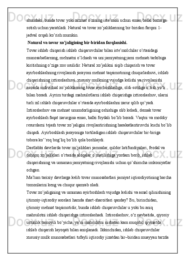 shundaki, bunda tovar yoki xizmat o’zining iste’moli uchun emas, balki bozorga 
sotish uchun yaratiladi. Natural va tovar xo’jaliklarining bir-biridan farqini 1-
jadval orqali ko’rish mumkin.
 Natural va tovar xo’jaligining bir-biridan farqlanishi.
Tovar ishlab chiqarish ishlab chiqaruvchilar bilan iste’molchilar o’rtasidagi 
munosabatlarning, mehnatni o’lchash va uni jamiyatning jami mehnati tarkibiga 
kiritishning o’ziga xos usulidir. Natural xo’jalikni siqib chiqarish va tovar 
ayirboshlashning rivojlanish jarayoni mehnat taqsimotining chuqurlashuvi, ishlab 
chiqarishning ixtisoslashuvi, xususiy mulkning vujudga kelishi va rivojlanishi 
asosida individual xo’jaliklarning tovar ayirboshlashga, oldi-sotdiga o’tish yo’li 
bilan boradi. Ayrim turdagi mahsulotlarni ishlab chiqarishga ixtisoslashuv, ularni 
turli xil ishlab chiqaruvchilar o’rtasida ayirboshlashni zarur qilib qo’yadi. 
Ixtisoslashuv esa mehnat unumdorligining oshishiga olib keladi, demak tovar 
ayirboshlash faqat zarurgina emas, balki foydali bo’lib boradi. Vaqtni va moddiy 
resurslarni tejash tovar xo’jaligini rivojlantirishning harakatlantiruvchi kuchi bo’lib
chiqadi. Ayirboshlash jarayoniga tortiladigan ishlab chiqaruvchilar bir-biriga 
tobora ko’’roq bog’liq bo’lib qola boshlaydi.
Dastlabki davrlarda tovar xo’jaliklari jamoalar, quldor latifundiyalari, feodal va 
dehqon xo’jaliklari o’rtasida aloqalar o’rnatilishiga yordam berib, ishlab 
chiqarishning va umuman jamiyatning rivojlanishi uchun qo’shimcha imkoniyatlar
ochgan.
Ma’lum tarixiy davrlarga kelib tovar munosabatlari jamiyat iqtisodiyotining barcha
tomonlarini keng va chuqur qamrab oladi.
Tovar xo’jaligining va umuman ayirboshlash vujudga kelishi va amal qilinishining 
ijtimoiy-iqtisodiy asoslari hamda shart-sharoitlari qanday? Bu, birinchidan, 
ijtimoiy mehnat taqsimotidir, bunda ishlab chiqaruvchilar u yoki bu aniq 
mahsulotni ishlab chiqarishga ixtisoslashadi. Ixtisoslashuv, o’z navbatida, qiyosiy 
ustunlik tamoyili bo’yicha, ya’ni mahsulotni nisbatan kam muqobil qiymatda 
ishlab chiqarish layoqati bilan aniqlanadi. Ikkinchidan, ishlab chiqaruvchilar 
xususiy mulk munosabatlari tufayli iqtisodiy jixatdan bir–biridan muayyan tarzda  