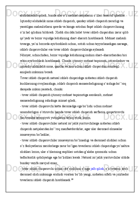 alohidalashib qoladi, bunda ular o’z mehnat natijalarini o’zlari tasarruf qiladilar. 
Iqtisodiy alohidalik nima ishlab chiqarish, qanday ishlab chiqarish zarurligi va 
yaratilgan mahsulotlarni qaerda va kimga sotishni faqat ishlab chiqaruvchining 
o’zi hal qilishini bildiradi. Xuddi shu ikki holat tovar ishlab chiqarishni zarur qilib 
qo’yadi va bozor vujudga kelishining shart-sharoiti hisoblanadi. Mehnat mahsuli 
tovarga, ya’ni bozorda ayirboshlash uchun, sotish uchun tayyorlanadigan narsaga, 
ishlab chiqaruvchilar esa tovar ishlab chiqaruvchilarga aylanadi.
Nihoyat, uchinchidan, bozor vujudga kelishining muhim shart–sharoitlaridan biri 
erkin ayirboshlash hisoblanadi. Chunki ijtimoiy mehnat taqsimoti, ixtisoslashuv va
iqtisodiy alohidalik nima, qancha va kim uchun ishlab chiqarishni mustaqil 
aniqlash imkonini beradi.
Tovar ishlab chiqarish natural ishlab chiqarishga nisbatan ishlab chiqarish 
kuchlarining rivojlanishiga, ishlab chiqarish samaradorligining o’sishiga ko’’roq 
darajada imkon yaratadi, chunki:
- tovar ishlab chiqarish ijtimoiy mehnat taqsimotiga asoslanib, mehnat 
samaradorligining oshishiga xizmat qiladi;
- tovar ishlab chiqaruvchi katta daromadga ega bo’lishi uchun mehnat 
unumdorligini o’stiruvchi hamda tovar ishlab chiqarish sarflarini qisqartiruvchi 
fan-texnika taraqqiyoti yutuqlarini tatbiq etishi lozim;
- tovar ishlab chiqaruvchilar natural xo’jalik yurituvchilarga nisbatan ishlab 
chiqarish natijalaridan ko’’roq manfaatdordirlar, agar ular daromad olmasalar 
xonavayron bo’ladilar;
- tovar ishlab chiqaruvchilar xonavayron bo’lmasligi va daromad olishlari uchun 
o’z faoliyatlarini xaridorlarga zarur bo’lgan tovarlarni ishlab chiqarishga yo’naltira
olishlari lozim, ular o’zlarining raqiblari ustidan g’alaba qozonishi uchun 
tadbirkorlik qobiliyatiga ega bo’lishlari kerak. Natural xo’jalik yurituvchilar oldida
bunday vazifa mavjud emas;
- tovar ishlab chiqaruvchi uchun iste’molchini o’ziga   jalb qilish , o’z tovarini sotib 
daromad olish imkoniga erishish vositasi bo’lib yangi, nisbatan sifatli va jozibador 
tovarlarni ishlab chiqarish hisoblanadi. 18 