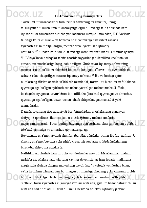 I.2 Tovar va uning xususiyatlari.
Tovar-Pul munosabatlarini tushunishda tovarning mazmunini, uning 
xususiyatlarini bilish muhim ahamiyatga egadir. Tovarga ta’rif berishda ham 
iqtisodchilar tomonidan turlicha yondoshuvlar mavjud. Jumladan, E.F.Borisov 
ta’rifiga ko’ra «Tovar – bu bozorda boshqa tovarga ekvivalent asosida 
ayirboshlashga mo’ljallangan, mehnat orqali yaratilgan ijtimoiy 
naflikdir». 19
  Bundan ko’rinadiki, u tovarga inson mehnati mahsuli sifatida qaraydi.
V.I.Vidya’in va boshqalar tahriri asosida tayyorlangan darslikda «ne’mat» va 
«tovar» tushunchalariga keng izoh berilgan. Unda tovar iqtisodiy ne’matning 
maxsus shakli bo’lib hisoblanishi ko’rsatib berilgan: «Tovar – bu ayirboshlash 
uchun ishlab chiqarilgan maxsus iqtisodiy ne’mat». 20
  Bu va boshqa qator 
olimlarning fikrlari asosida ta’kidlash mumkinki,   tovar   - bu biron-bir naflilikka va 
qiymatga ega bo’lgan ayirboshlash uchun yaratilgan mehnat mahsuli. Yoki, 
boshqacha aytganda,   tovar   biron-bir naflilikka (iste’mol qiymatga) va almashuv 
qiymatiga ega bo’lgan, bozor uchun ishlab chiqariladigan mahsulot yoki 
xizmatlardir.
Demak, tovarning ikki xususiyati bor: birinchidan, u kishilarning qandaydir 
ehtiyojini qondiradi: ikkinchidan, u o’zida ijtimoiy mehnat sarflarini 
mujassamlashtiradi. Tovar boshqa buyumga ayirboshlana oladigan buyum bo’lib, u
iste’mol qiymatga va almashuv qiymatlariga ega.
Buyumning iste’mol qiymati shundan iboratki, u kishilar uchun foydali, naflidir. U
shaxsiy iste’mol buyumi yoki ishlab chiqarish vositalari sifatida kishilarning 
biron–bir ehtiyojini qondiradi.
Naflilikni aniqlashda ham turlicha yondoshuvlar mavjud. Masalan, marjinalizm 
maktabi asoschilari ham, ularning keyingi davomchilari ham tovarlar nafliligini 
aniqlashda alohida olingan individning hayolidagi ‘sixologik yondoshuv bilan, 
ya’ni hech kim bilan aloqasi bo’lmagan o’rmondagi cholning yoki kimsasiz orolda 
bir o’zi qolib ketgan Robinzonning hayoli bilan aniqlash usulini qo’llaydilar. 
Xolbuki, tovar ayirboshlash jamiyat a’zolari o’rtasida, gavjum bozor qatnashchilari
o’rtasida sodir bo’ladi. Ular naflilikning negizida ob’ektiv iqtisodiy jarayon  