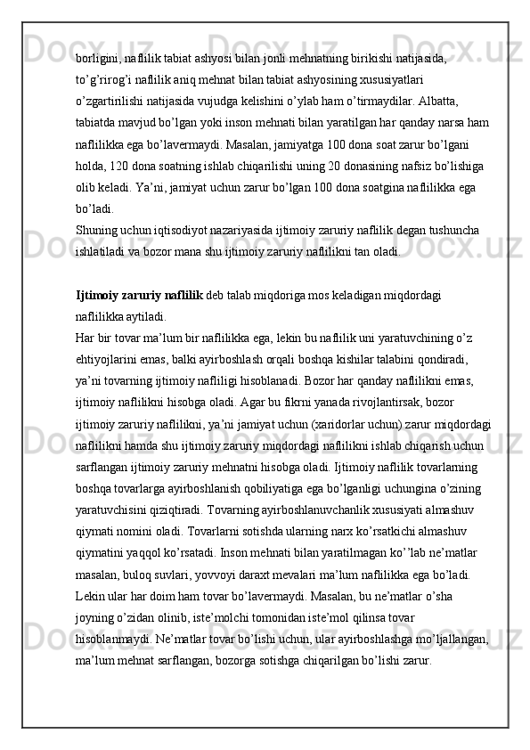 borligini, naflilik tabiat ashyosi bilan jonli mehnatning birikishi natijasida, 
to’g’rirog’i naflilik aniq mehnat bilan tabiat ashyosining xususiyatlari 
o’zgartirilishi natijasida vujudga kelishini o’ylab ham o’tirmaydilar. Albatta, 
tabiatda mavjud bo’lgan yoki inson mehnati bilan yaratilgan har qanday narsa ham 
naflilikka ega bo’lavermaydi. Masalan, jamiyatga 100 dona soat zarur bo’lgani 
holda, 120 dona soatning ishlab chiqarilishi uning 20 donasining nafsiz bo’lishiga 
olib keladi. Ya’ni, jamiyat uchun zarur bo’lgan 100 dona soatgina naflilikka ega 
bo’ladi.
Shuning uchun iqtisodiyot nazariyasida ijtimoiy zaruriy naflilik degan tushuncha 
ishlatiladi va bozor mana shu ijtimoiy zaruriy naflilikni tan oladi.
Ijtimoiy zaruriy naflilik   deb talab miqdoriga mos keladigan miqdordagi 
naflilikka aytiladi.
Har bir tovar ma’lum bir naflilikka ega, lekin bu naflilik uni yaratuvchining o’z 
ehtiyojlarini emas, balki ayirboshlash orqali boshqa kishilar talabini qondiradi, 
ya’ni tovarning ijtimoiy nafliligi hisoblanadi. Bozor har qanday naflilikni emas, 
ijtimoiy naflilikni hisobga oladi. Agar bu fikrni yanada rivojlantirsak, bozor 
ijtimoiy zaruriy naflilikni, ya’ni jamiyat uchun (xaridorlar uchun) zarur miqdordagi
naflilikni hamda shu ijtimoiy zaruriy miqdordagi naflilikni ishlab chiqarish uchun 
sarflangan ijtimoiy zaruriy mehnatni hisobga oladi. Ijtimoiy naflilik tovarlarning 
boshqa tovarlarga ayirboshlanish qobiliyatiga ega bo’lganligi uchungina o’zining 
yaratuvchisini qiziqtiradi. Tovarning ayirboshlanuvchanlik xususiyati almashuv 
qiymati nomini oladi. Tovarlarni sotishda ularning narx ko’rsatkichi almashuv 
qiymatini yaqqol ko’rsatadi. Inson mehnati bilan yaratilmagan ko’’lab ne’matlar 
masalan, buloq suvlari, yovvoyi daraxt mevalari ma’lum naflilikka ega bo’ladi. 
Lekin ular har doim ham tovar bo’lavermaydi. Masalan, bu ne’matlar o’sha 
joyning o’zidan olinib, iste’molchi tomonidan iste’mol qilinsa tovar 
hisoblanmaydi. Ne’matlar tovar bo’lishi uchun, ular ayirboshlashga mo’ljallangan, 
ma’lum mehnat sarflangan, bozorga sotishga chiqarilgan bo’lishi zarur. 
