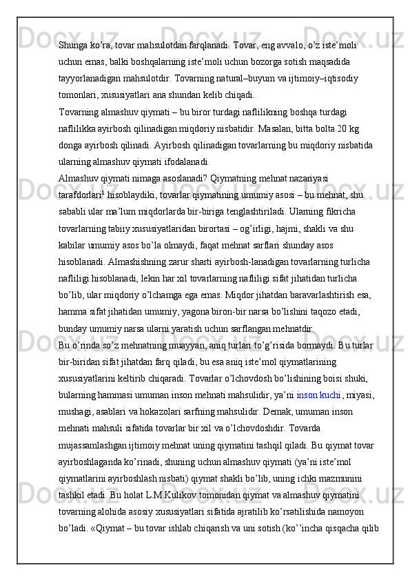 Shunga ko’ra, tovar mahsulotdan farqlanadi. Tovar, eng avvalo, o’z iste’moli 
uchun emas, balki boshqalarning iste’moli uchun bozorga sotish maqsadida 
tayyorlanadigan mahsulotdir. Tovarning natural–buyum va ijtimoiy–iqtisodiy 
tomonlari, xususiyatlari ana shundan kelib chiqadi.
Tovarning almashuv qiymati – bu biror turdagi naflilikning boshqa turdagi 
naflilikka ayirbosh qilinadigan miqdoriy nisbatidir. Masalan, bitta bolta 20 kg 
donga ayirbosh qilinadi. Ayirbosh qilinadigan tovarlarning bu miqdoriy nisbatida 
ularning almashuv qiymati ifodalanadi.
Almashuv qiymati nimaga asoslanadi? Qiymatning mehnat nazariyasi 
tarafdorlari 1
  hisoblaydiki, tovarlar qiymatining umumiy asosi – bu mehnat, shu 
sababli ular ma’lum miqdorlarda bir-biriga tenglashtiriladi. Ularning fikricha 
tovarlarning tabiiy xususiyatlaridan birortasi – og’irligi, hajmi, shakli va shu 
kabilar umumiy asos bo’la olmaydi, faqat mehnat sarflari shunday asos 
hisoblanadi. Almashishning zarur sharti ayirbosh-lanadigan tovarlarning turlicha 
nafliligi hisoblanadi, lekin har xil tovarlarning nafliligi sifat jihatidan turlicha 
bo’lib, ular miqdoriy o’lchamga ega emas. Miqdor jihatdan baravarlashtirish esa, 
hamma sifat jihatidan umumiy, yagona biron-bir narsa bo’lishini taqozo etadi, 
bunday umumiy narsa ularni yaratish uchun sarflangan mehnatdir.
Bu o’rinda so’z mehnatning muayyan, aniq turlari to’g’risida bormaydi. Bu turlar 
bir-biridan sifat jihatdan farq qiladi, bu esa aniq iste’mol qiymatlarining 
xususiyatlarini keltirib chiqaradi. Tovarlar o’lchovdosh bo’lishining boisi shuki, 
bularning hammasi umuman inson mehnati mahsulidir, ya’ni   inson kuchi , miyasi, 
mushagi, asablari va hokazolari sarfning mahsulidir. Demak, umuman inson 
mehnati mahsuli sifatida tovarlar bir xil va o’lchovdoshdir. Tovarda 
mujassamlashgan ijtimoiy mehnat uning qiymatini tashqil qiladi. Bu qiymat tovar 
ayirboshlaganda ko’rinadi, shuning uchun almashuv qiymati (ya’ni iste’mol 
qiymatlarini ayirboshlash nisbati) qiymat shakli bo’lib, uning ichki mazmunini 
tashkil etadi. Bu holat L.M.Kulikov tomonidan qiymat va almashuv qiymatini 
tovarning alohida asosiy xususiyatlari sifatida ajratilib ko’rsatilishida namoyon 
bo’ladi. «Qiymat – bu tovar ishlab chiqarish va uni sotish (ko’’incha qisqacha qilib 