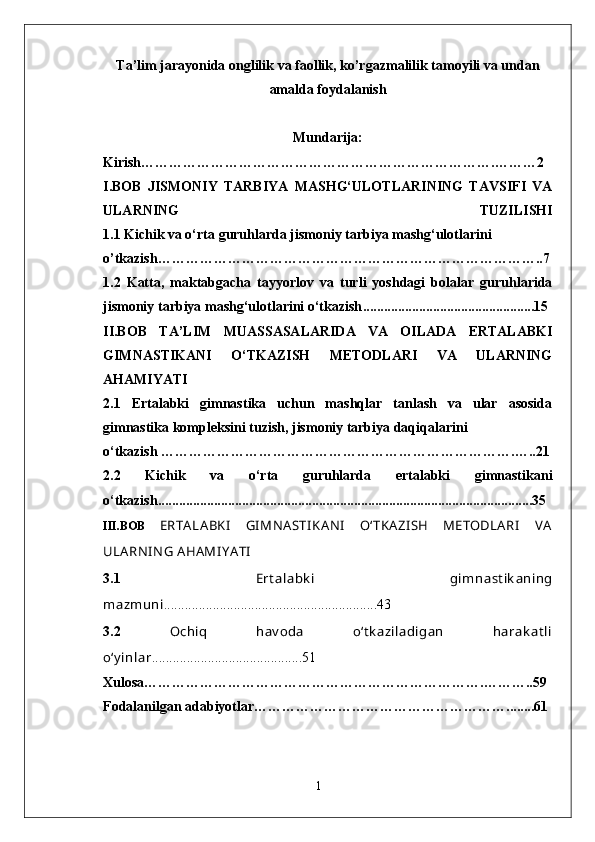 Ta’lim jarayonida onglilik va faollik, ko’rgazmalilik tamoyili va undan
amalda foydalanish
Mundarija:
Kirish………………………………………………………………….………2
I.BOB   JISMONIY   TARBIYA   MASHG‘ULOTLARINING   TAVSIFI   VA
ULARNING   TUZILISHI
1. 1   Kichik va o‘rta guruhlarda jismoniy tarbiya mashg‘ulotlarini
o’tkazish …… …………………………………………………………………..7
1.2   Katta,   maktabgacha   tayyorlov   va   turli   yoshdagi   bolalar   guruhlarida
jismoniy tarbiya mashg‘ulotlarini o‘tkazish ........ ................................. ... . .... 15
II.BOB   TA’LIM   MUASSASALARIDA   VA   OILADA   ERTALABKI
GIMNASTIKANI   O‘TKAZISH   METODLARI   VA   ULARNING
AHAMIYATI
2.1   Ertalabki   gimnastika   uchun   mashqlar   tanlash   va   ular   asosida
gimnastika kompleksini tuzish, jismoniy tarbiya daqiqalarini 
o‘tkazish   ………………………………………………………………….…..21
2.2   Kichik   va   o‘rta   guruhlarda   ertalabki   gimnastikani
o‘tkazish ...........................................................................................................35
I I I.BOB   ERTA LA BKI   GIMN ASTI KA NI   O‘TKA ZI SH   METODLA RI   V A
ULA RNI N G A HAMI YA TI
3.1   Ert alabk i   gimnast ik aning
mazmuni .............................................................43
3.2   Ochiq   hav oda   o‘t k aziladigan   harak at li
o‘y inlar ...........................................51
Xulosa……………………………………………………………… . ……… ..59
Fodalanilgan adabiyotlar………………………………………………... .....61
1