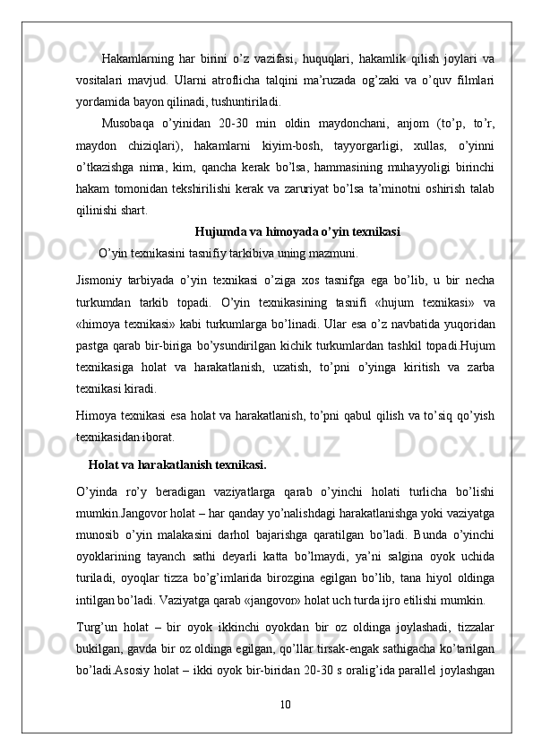 Hakamlarning   har   birini   o ’ z   vazifasi ,   huquqlari ,   hakamlik   qilish   joylari   va
vositalari   mavjud .   Ularni   atroflicha   talqini   ma ’ ruzada   og ’ zaki   va   o ’ quv   filmlari
yordamida   bayon   qilinadi ,  tushuntiriladi .
Musobaqa   o ’ yinidan   20-30   min   oldin   maydonchani ,   anjom   ( to ’ p ,   to ’ r ,
maydon   chiziqlari ),   hakamlarni   kiyim - bosh ,   tayyorgarligi ,   xullas ,   o ’ yinni
o ’ tkazishga   nima ,   kim ,   qancha   kerak   bo ’ lsa ,   hammasining   muhayyoligi   birinchi
hakam   tomonidan   tekshirilishi   kerak   va   zaruriyat   bo ’ lsa   ta ’ minotni   oshirish   talab
qilinishi   shart .
Hujumda   va   himoyada  o’yin texnikasi
    O ’ yin   texnikasini   tasnifiy   tarkibiva   uning   mazmuni .
Jismoniy   tarbiyada   o ’ yin   texnikasi   o ’ ziga   xos   tasnifga   ega   bo ’ lib ,   u   bir   necha
turkumdan   tarkib   topadi .   O ’ yin   texnikasining   tasnifi   « hujum   texnikasi »   va
« himoya   texnikasi »   kabi   turkumlarga   bo ’ linadi .   Ular   esa   o ’ z   navbatida   yuqoridan
pastga   qarab   bir - biriga   bo ’ ysundirilgan   kichik   turkumlardan   tashkil   topadi . Hujum
texnikasiga   holat   va   harakatlanish ,   uzatish ,   to ’ pni   o ’ yinga   kiritish   va   zarba
texnikasi   kiradi . 
Himoya texnikasi esa holat va harakatlanish, to’pni qabul qilish va to’siq qo’yish
texnikasidan iborat.
Holat va harakatlanish texnikasi .
O’yinda   ro’y   beradigan   vaziyatlarga   qarab   o’yinchi   holati   turlicha   bo’lishi
mumkin.Jangovor holat – har qanday yo’nalishdagi harakatlanishga yoki vaziyatga
munosib   o’yin   malakasini   darhol   bajarishga   qaratilgan   bo’ladi.   Bunda   o’yinchi
oyoklarining   tayanch   sathi   deyarli   katta   bo’lmaydi,   ya’ni   salgina   oyok   uchida
turiladi,   oyoqlar   tizza   bo’g’imlarida   birozgina   egilgan   bo’lib,   tana   hiyol   oldinga
intilgan bo’ladi. Vaziyatga qarab «jangovor» holat uch turda ijro etilishi mumkin.
Turg’un   holat   –   bir   oyok   ikkinchi   oyokdan   bir   oz   oldinga   joylashadi,   tizzalar
bukilgan, gavda bir oz oldinga egilgan, qo’llar tirsak-engak sathigacha ko’tarilgan
bo’ladi.Asosiy holat – ikki oyok bir-biridan 20-30 s oralig’ida parallel joylashgan
10 
