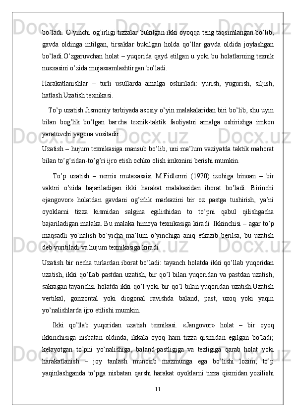 bo’ladi. O’yinchi og’irligi tizzalar bukilgan ikki oyoqqa teng taqsimlangan bo’lib,
gavda   oldinga   intilgan,   tirsaklar   bukilgan   holda   qo’llar   gavda   oldida   joylashgan
bo’ladi.O’zgaruvchan holat – yuqorida qayd etilgan u yoki bu holatlarning texnik
nusxasini o’zida mujassamlashtirgan bo’ladi.
Harakatlanishlar   –   turli   usullarda   amalga   oshiriladi:   yurish,   yugurish,   siljish,
hatlash.Uzatish texnikasi. 
    To’p uzatish Jismoniy tarbiyada asosiy o’yin malakalaridan biri bo’lib, shu uyin
bilan   bog’lik   bo’lgan   barcha   texnik-taktik   faoliyatni   amalga   oshirishga   imkon
yaratuvchi yagona vositadir.
Uzatish – hujum texnikasiga mansub bo’lib, uni ma’lum vaziyatda taktik mahorat
bilan to’g’ridan-to’g’ri ijro etish ochko olish imkonini berishi mumkin.
To’p   uzatish   –   nemis   mutaxassisi   M.Fidlermi   (1970)   izohiga   binoan   –   bir
vaktni   o’zida   bajariladigan   ikki   harakat   malakasidan   iborat   bo’ladi.   Birinchi
«jangovor»   holatdan   gavdani   og’irlik   markazini   bir   oz   pastga   tushirish,   ya’ni
oyoklarni   tizza   kismidan   salgina   egilishidan   to   to’pni   qabul   qilishgacha
bajariladigan malaka. Bu malaka himoya texnikasiga kiradi. Ikkinchisi – agar to’p
maqsadli   yo’nalish   bo’yicha   ma’lum   o’yinchiga   aniq   etkazib   berilsa,   bu   uzatish
deb yuritiladi va hujum texnikasiga kiradi.
Uzatish bir necha turlardan iborat bo’ladi: tayanch holatda ikki qo’llab yuqoridan
uzatish,  ikki  qo’llab  pastdan   uzatish,  bir   qo’l  bilan  yuqoridan  va  pastdan   uzatish,
sakragan tayanchsi  holatda ikki qo’l yoki bir qo’l bilan yuqoridan uzatish.Uzatish
vertikal,   gorizontal   yoki   diogonal   ravishda   baland,   past,   uzoq   yoki   yaqin
yo’nalishlarda ijro etilishi mumkin.
Ikki   qo’llab   yuqoridan   uzatish   texnikasi.   «Jangovor»   holat   –   bir   oyoq
ikkinchisiga   nisbatan   oldinda,   ikkala   oyoq   ham   tizza   qismidan   egilgan   bo’ladi;
kelayotgan   to’pni   yo’nalishiga,   baland-pastligiga   va   tezligiga   qarab   holat   yoki
harakatlanish   –   joy   tanlash   munosib   mazmunga   ega   bo’lishi   lozim;   to’p
yaqinlashganda   to’pga   nisbatan   qarshi   harakat   oyoklarni   tizza   qismidan   yozilishi
11 