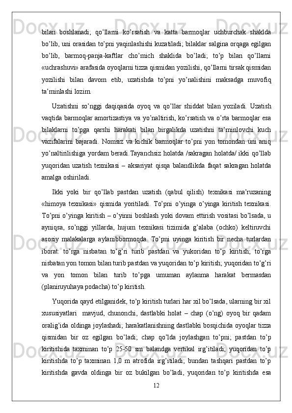 bilan   boshlanadi;   qo’llarni   ko’rsatish   va   katta   barmoqlar   uchburchak   shaklda
bo’lib, uni orasidan to’pni yaqinlashishi kuzatiladi; bilaklar salgina orqaga egilgan
bo’lib,   barmoq-panja-kaftlar   cho’mich   shaklida   bo’ladi;   to’p   bilan   qo’llarni
«uchrashuvi» arafasida oyoqlarni tizza qismidan yozilishi, qo’llarni tirsak qismidan
yozilishi   bilan   davom   etib,   uzatishda   to’pni   yo’nalishini   maksadga   muvofiq
ta’minlashi lozim. 
Uzatishni   so’nggi   daqiqasida   oyoq   va   qo’llar   shiddat   bilan   yoziladi.   Uzatish
vaqtida barmoqlar amortizastiya va yo’naltirish, ko’rsatish va o’rta barmoqlar esa
bilaklarni   to’pga   qarshi   harakati   bilan   birgalikda   uzatishni   ta’minlovchi   kuch
vazifalarini   bajaradi.   Nomsiz   va   kichik   barmoqlar   to’pni   yon   tomondan   uni   aniq
yo’naltirilishiga yordam beradi.Tayanchsiz holatda /sakragan holatda/ ikki qo’llab
yuqoridan   uzatish   texnikasi   –   aksariyat   qisqa   balandlikda   faqat   sakragan   holatda
amalga oshiriladi.
Ikki   yoki   bir   qo’llab   pastdan   uzatish   (qabul   qilish)   texnikasi   ma’ruzaning
«himoya   texnikasi»   qismida   yoritiladi.   To’pni   o’yinga   o’yinga   kiritish   texnikasi.
To’pni o’yinga kiritish – o’yinni boshlash yoki dovam ettirish vositasi bo’lsada, u
ayniqsa,   so’nggi   yillarda,   hujum   texnikasi   tizimida   g’alaba   (ochko)   keltiruvchi
asosiy   malakalarga   aylanibbormoqda.   To’pni   uyinga   kiritish   bir   necha   turlardan
iborat:   to’rga   nisbatan   to’g’ri   turib   pastdan   va   yukoridan   to’p   kiritish;   to’rga
nisbatan yon tomon bilan turib pastdan va yuqoridan to’p kiritish; yuqoridan to’g’ri
va   yon   tomon   bilan   turib   to’pga   umuman   aylanma   harakat   bermasdan
(planiruyuhaya podacha) to’p kiritish.
Yuqorida qayd etilganidek, to’p kiritish turlari har xil bo’lsada, ularning bir xil
xususiyatlari     mavjud,   chunonchi,   dastlabki   holat   –   chap   (o’ng)   oyoq   bir   qadam
oralig’ida oldinga joylashadi; harakatlanishning dastlabki bosqichida oyoqlar tizza
qismidan   bir   oz   egilgan   bo’ladi;   chap   qo’lda   joylashgan   to’pni;   pastdan   to’p
kiritishida   taxminan   to’p   25-50   sm   balandga   vertikal   irg’itiladi;   yuqoridan   to’p
kiritishda   to’p   taxminan   1,0   m   atrofida   irg’itiladi;   bundan   tashqari   pastdan   to’p
kiritishda   gavda   oldinga   bir   oz   bukilgan   bo’ladi,   yuqoridan   to’p   kiritishda   esa
12 