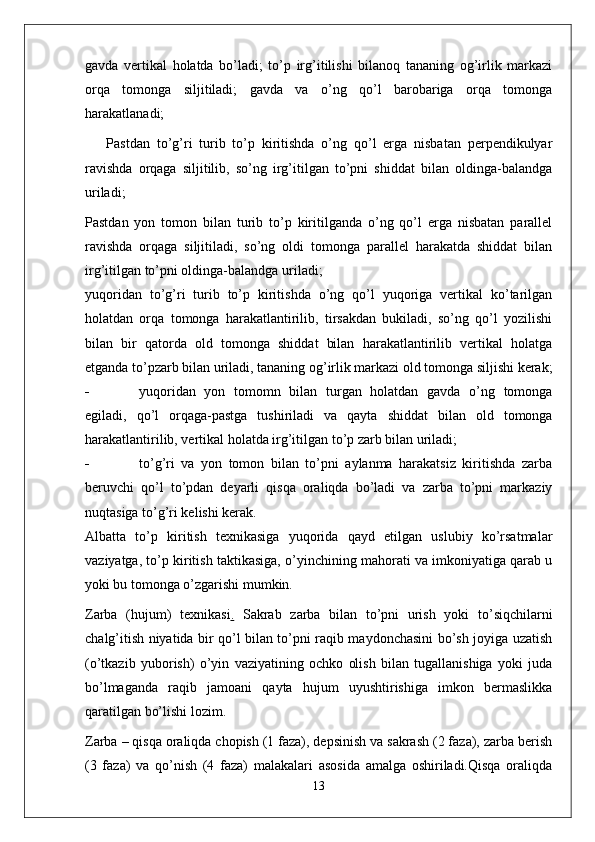 gavda   vertikal   holatda   bo’ladi;   to’p   irg’itilishi   bilanoq   tananing   og’irlik   markazi
orqa   tomonga   siljitiladi;   gavda   va   o’ng   qo’l   barobariga   orqa   tomonga
harakatlanadi;
Pastdan   to’g’ri   turib   to’p   kiritishda   o’ng   qo’l   erga   nisbatan   perpendikulyar
ravishda   orqaga   siljitilib,   so’ng   irg’itilgan   to’pni   shiddat   bilan   oldinga-balandga
uriladi;
Pastdan   yon   tomon   bilan   turib   to’p   kiritilganda   o’ng   qo’l   erga   nisbatan   parallel
ravishda   orqaga   siljitiladi,   so’ng   oldi   tomonga   parallel   harakatda   shiddat   bilan
irg’itilgan to’pni oldinga-balandga uriladi;
yuqoridan   to’g’ri   turib   to’p   kiritishda   o’ng   qo’l   yuqoriga   vertikal   ko’tarilgan
holatdan   orqa   tomonga   harakatlantirilib,   tirsakdan   bukiladi,   so’ng   qo’l   yozilishi
bilan   bir   qatorda   old   tomonga   shiddat   bilan   harakatlantirilib   vertikal   holatga
etganda to’pzarb bilan uriladi, tananing og’irlik markazi old tomonga siljishi kerak;
- yuqoridan   yon   tomomn   bilan   turgan   holatdan   gavda   o’ng   tomonga
egiladi,   qo’l   orqaga-pastga   tushiriladi   va   qayta   shiddat   bilan   old   tomonga
harakatlantirilib, vertikal holatda irg’itilgan to’p zarb bilan uriladi;
- to’g’ri   va   yon   tomon   bilan   to’pni   aylanma   harakatsiz   kiritishda   zarba
beruvchi   qo’l   to’pdan   deyarli   qisqa   oraliqda   bo’ladi   va   zarba   to’pni   markaziy
nuqtasiga to’g’ri kelishi kerak.
Albatta   to’p   kiritish   texnikasiga   yuqorida   qayd   etilgan   uslubiy   ko’rsatmalar
vaziyatga, to’p kiritish taktikasiga, o’yinchining mahorati va imkoniyatiga qarab u
yoki bu tomonga o’zgarishi mumkin.
Zarba   (hujum)   texnikasi .   Sakrab   zarba   bilan   to’pni   urish   yoki   to’siqchilarni
chalg’itish niyatida bir qo’l bilan to’pni raqib maydonchasini bo’sh joyiga uzatish
(o’tkazib   yuborish)   o’yin   vaziyatining   ochko   olish   bilan   tugallanishiga   yoki   juda
bo’lmaganda   raqib   jamoani   qayta   hujum   uyushtirishiga   imkon   bermaslikka
qaratilgan bo’lishi lozim.
Zarba – qisqa oraliqda chopish (1 faza), depsinish va sakrash (2 faza), zarba berish
(3   faza)   va   qo’nish   (4   faza)   malakalari   asosida   amalga   oshiriladi.Qisqa   oraliqda
13 