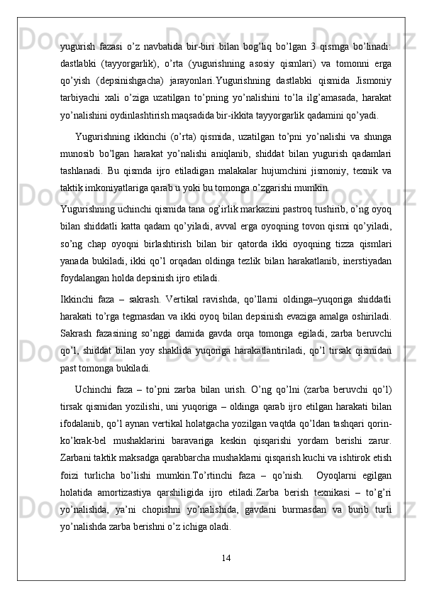 yugurish   fazasi   o’z   navbatida   bir-biri   bilan   bog’liq   bo’lgan   3   qismga   bo’linadi:
dastlabki   (tayyorgarlik),   o’rta   (yugurishning   asosiy   qismlari)   va   tomonni   erga
qo’yish   (depsinishgacha)   jarayonlari.Yugurishning   dastlabki   qismida   Jismoniy
tarbiyachi   xali   o’ziga   uzatilgan   to’pning   yo’nalishini   to’la   ilg’amasada,   harakat
yo’nalishini oydinlashtirish maqsadida bir-ikkita tayyorgarlik qadamini qo’yadi.
Yugurishning   ikkinchi   (o’rta)   qismida,   uzatilgan   to’pni   yo’nalishi   va   shunga
munosib   bo’lgan   harakat   yo’nalishi   aniqlanib,   shiddat   bilan   yugurish   qadamlari
tashlanadi.   Bu   qismda   ijro   etiladigan   malakalar   hujumchini   jismoniy,   texnik   va
taktik imkoniyatlariga qarab u yoki bu tomonga o’zgarishi mumkin.
Yugurishning uchinchi qismida tana og’irlik markazini pastroq tushirib, o’ng oyoq
bilan shiddatli  katta qadam  qo’yiladi, avval erga oyoqning tovon qismi  qo’yiladi,
so’ng   chap   oyoqni   birlashtirish   bilan   bir   qatorda   ikki   oyoqning   tizza   qismlari
yanada   bukiladi,   ikki   qo’l   orqadan   oldinga   tezlik   bilan   harakatlanib,   inerstiyadan
foydalangan holda depsinish ijro etiladi.
Ikkinchi   faza   –   sakrash.   Vertikal   ravishda,   qo’llarni   oldinga–yuqoriga   shiddatli
harakati to’rga tegmasdan va ikki oyoq bilan depsinish evaziga amalga oshiriladi.
Sakrash   fazasining   so’nggi   damida   gavda   orqa   tomonga   egiladi,   zarba   beruvchi
qo’l,   shiddat   bilan   yoy   shaklida   yuqoriga   harakatlantiriladi,   qo’l   tirsak   qismidan
past tomonga bukiladi.
Uchinchi   faza   –   to’pni   zarba   bilan   urish.   O’ng   qo’lni   (zarba   beruvchi   qo’l)
tirsak   qismidan  yozilishi,   uni   yuqoriga  –  oldinga  qarab  ijro  etilgan   harakati   bilan
ifodalanib, qo’l aynan vertikal holatgacha yozilgan vaqtda qo’ldan tashqari qorin-
ko’krak-bel   mushaklarini   baravariga   keskin   qisqarishi   yordam   berishi   zarur.
Zarbani taktik maksadga qarabbarcha mushaklarni qisqarish kuchi va ishtirok etish
foizi   turlicha   bo’lishi   mumkin.To’rtinchi   faza   –   qo’nish.     Oyoqlarni   egilgan
holatida   amortizastiya   qarshiligida   ijro   etiladi.Zarba   berish   texnikasi   –   to’g’ri
yo’nalishda,   ya’ni   chopishni   yo’nalishida,   gavdani   burmasdan   va   burib   turli
yo’nalishda zarba berishni o’z ichiga oladi. 
14 