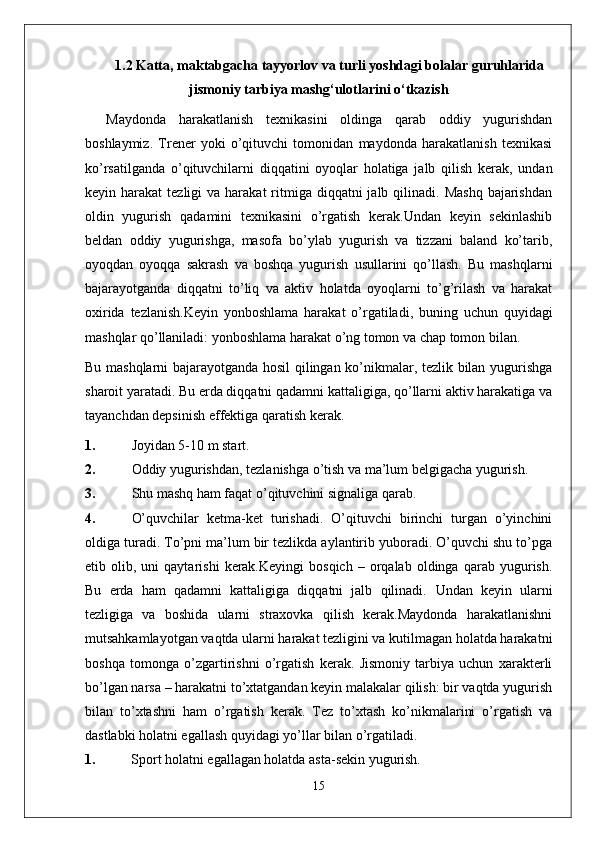 1.2  Katta, maktabgacha tayyorlov va turli yoshdagi bolalar guruhlarida
jismoniy tarbiya mashg‘ulotlarini o‘tkazish
Maydonda   harakatlanish   texnikasini   oldinga   qarab   oddiy   yugurishdan
boshlaymiz.   Trener   yoki   o’qituvchi   tomonidan   maydonda   harakatlanish   texnikasi
ko’rsatilganda   o’qituvchilarni   diqqatini   oyoqlar   holatiga   jalb   qilish   kerak,   undan
keyin harakat   tezligi  va  harakat   ritmiga diqqatni   jalb qilinadi.  Mashq  bajarishdan
oldin   yugurish   qadamini   texnikasini   o’rgatish   kerak.Undan   keyin   sekinlashib
beldan   oddiy   yugurishga,   masofa   bo’ylab   yugurish   va   tizzani   baland   ko’tarib,
oyoqdan   oyoqqa   sakrash   va   boshqa   yugurish   usullarini   qo’llash.   Bu   mashqlarni
bajarayotganda   diqqatni   to’liq   va   aktiv   holatda   oyoqlarni   to’g’rilash   va   harakat
oxirida   tezlanish.Keyin   yonboshlama   harakat   o’rgatiladi,   buning   uchun   quyidagi
mashqlar qo’llaniladi: yonboshlama harakat o’ng tomon va chap tomon bilan.
Bu mashqlarni bajarayotganda hosil qilingan ko’nikmalar, tezlik bilan yugurishga
sharoit yaratadi. Bu erda diqqatni qadamni kattaligiga, qo’llarni aktiv harakatiga va
tayanchdan depsinish effektiga qaratish kerak.
1. Joyidan 5-10 m start.
2. Oddiy yugurishdan, tezlanishga o’tish va ma’lum belgigacha yugurish.
3. Shu mashq ham faqat o’qituvchini signaliga qarab.
4. O’quvchilar   ketma-ket   turishadi.   O’qituvchi   birinchi   turgan   o’yinchini
oldiga turadi. To’pni ma’lum bir tezlikda aylantirib yuboradi. O’quvchi shu to’pga
etib  olib,   uni   qaytarishi   kerak.Keyingi   bosqich   –   orqalab   oldinga   qarab   yugurish.
Bu   erda   ham   qadamni   kattaligiga   diqqatni   jalb   qilinadi.   Undan   keyin   ularni
tezligiga   va   boshida   ularni   straxovka   qilish   kerak.Maydonda   harakatlanishni
mutsahkamlayotgan vaqtda ularni harakat tezligini va kutilmagan holatda harakatni
boshqa   tomonga   o’zgartirishni   o’rgatish   kerak.   Jismoniy   tarbiya   uchun   xarakterli
bo’lgan narsa – harakatni to’xtatgandan keyin malakalar qilish: bir vaqtda yugurish
bilan   to’xtashni   ham   o’rgatish   kerak.   Tez   to’xtash   ko’nikmalarini   o’rgatish   va
dastlabki holatni egallash quyidagi yo’llar bilan o’rgatiladi.
1.  Sport holatni egallagan holatda asta-sekin yugurish.
15 