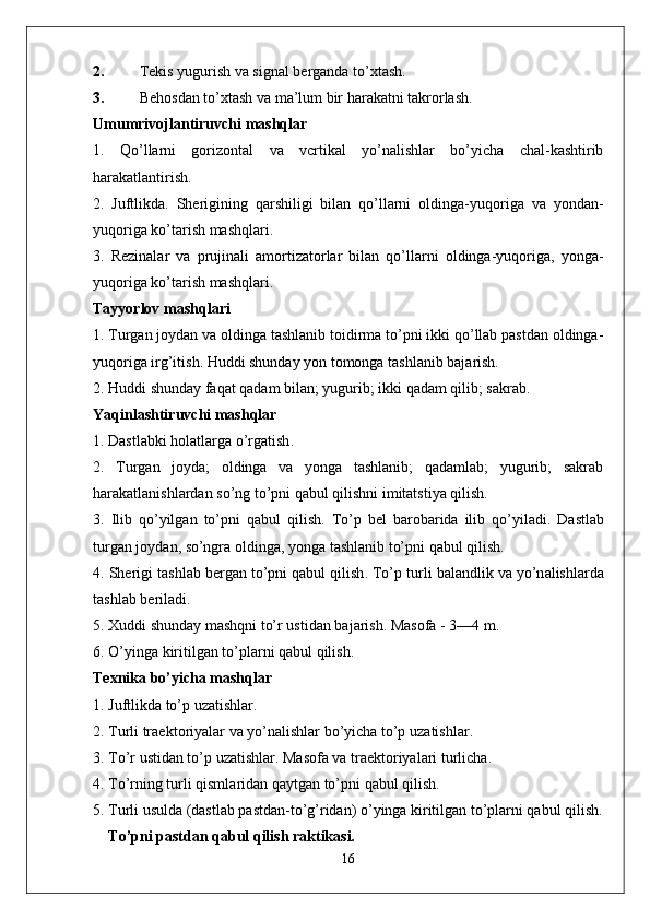 2. Tekis yugurish va signal berganda to’xtash.
3. Behosdan to’xtash va ma’lum bir harakatni takrorlash.
Umumrivojlantiruvchi mashqlar
1.   Qo’llarni   gorizontal   va   vcrtikal   yo’nalishlar   bo’yicha   chal-kashtirib
harakatlantirish.
2.   Juftlikda.   Sherigining   qarshiligi   bilan   qo’llarni   oldinga-yuqo riga   va   yondan-
yuqoriga ko’tarish mashqlari.
3.   Rezinalar   va   prujinali   amortizatorlar   bilan   qo’llarni   oldinga-yuqoriga,   yonga-
yuqoriga ko’tarish mashqlari.
Tayyorlov mashqlari
1. Turgan joydan va oldinga tashlanib toidirma to’pni ikki qo’llab pastdan oldinga-
yuqoriga irg’itish. Huddi shunday yon tomonga tashlanib bajarish.
2. Huddi shunday faqat qadam bilan; yugurib; ikki qadam qilib; sakrab.
Yaqinl a shtiruvchi   m a shql a r
1.  D a stl a bki   h o l a tl a rg a  o’rg a tish .
2.   Turgan   joyda;   oldinga   va   yonga   tashlanib;   qadamlab;   yugurib;   sakrab
harakatlanishlardan so’ng to’pni qabul qilishni imitatstiya qilish.
3.   Ilib   qo’yilg a n   to’pni   q a bul   qilish .   To’p   b e l   b a r o b a rid a   ilib   qo’yil a di .   D a stl a b
turg a n   j o yd a n , s o’ngr a o lding a,  yong a  t a shl a nib   to’pni   q a bul   qilish .
4.  Sh e rigi   t a shl a b   b e rg a n   to’pni   q a bul   qilish .  To’p   turli   b a l a ndlik   v a  yo’n a lishl a rd a
t a shl a b   b e ril a di .
5. X uddi   shund a y   m a shqni   to’r   ustid a n   b a j a rish .  M a s o f a - 3—4  m .
6.  O’ying a  kiritilg a n   to’pl a rni   q a bul   qilish .
Texnika bo’yicha mashqlar
1. Juftlikda to’p uzatishlar.
2.  Turli   tr ae kt o riyal a r   v a  yo’n a lishl a r   bo’yich a  to’p   uz a tishl a r .
3.  To’r   ustid a n   to’p   uz a tishl a r .  M a s o f a  v a  tr ae kt o riyal a ri   turlich a.
4.  To’rning   turli   qisml a rid a n   q a ytg a n   to’pni   q a bul   qilish .
5. Turli usulda (dastlab pastdan-to’g’ridan) o’yinga kiritilgan to’plarni qabul qilish.
To’pni pastdan qabul qilish raktikasi.
16 
