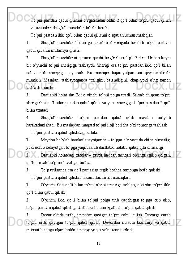 To’pni pastdan qabul qilishni o’rgatishdan oldin 2 qo’l bilan to’pni qabul qilish
va uzatishni shug’ullanuvchilar bilishi kerak.
To’pni pastdan ikki qo’l bilan qabul qilishni o’rgatish uchun mashqlar .
1. Shug’ullanuvchilar   bir-biriga   qarashib   sherengada   turishib   to’pni   pastdan
qabul qilishni imitastiya qilish.
2. Shug’ullanuvchilarni qarama-qarshi turg’izib oralig’i 3-4 m. Undan keyin
bir   o’yinchi   to’pni   sherigiga   tashlaydi.   Sherigi   esa   to’pni   pastdan   ikki   qo’l   bilan
qabul   qilib   sherigiga   qaytaradi.   Bu   mashqni   bajarayotgan   uni   qiyinlashtirishi
mumkin.   Masalan,   tashlayotganda   tezligini,   balandligini,   chap   yoki   o’ng   tomon
tashlash mumkin.
3. Dastlabki holat shu. Bir o’yinchi to’pni polga uradi. Sakrab chiqqan to’pni
sherigi ikki qo’l bilan pastdan qabul qiladi va yana sherigiga to’pni pastdan 2 qo’l
bilan uzatadi.
4. Shug’ullanuvchilar   to’pni   pastdan   qabul   qilib   maydon   bo’ylab
harakatlanishadi.  Bu mashqdan maqsad to’pni iloji boricha o’zi tomonga tashlash.
To’pni pastdan qabul qilishdagi xatolar.
1. Maydon bo’ylab harakatlanayotganda – to’pga o’z vaqtida chiqa olmasligi
yoki uchib ketayotgan to’pga yaqinlashib dastlabki holatni qabul qila olmasligi.
2. Dastlabki holatdagi xatolar – gavda haddan tashqari oldinga egilib qolgan,
qo’lni tirsak bo’g’ini bukilgan bo’lsa.
3. To’p urilganda esa qo’l panjasiga tegib boshqa tomonga ketib qolishi.
To’pni pastdan qabul qilishni takomillashtirish mashqlari.
1. O’yinchi ikki qo’li bilan to’pni o’zini tepasiga tashlab, o’zi shu to’pni ikki
qo’l bilan qabul qilishi.
2. O’yinchi   ikki   qo’li   bilan   to’pni   polga   urib   qaqchigan   to’pga   etib   olib,
to’pni pastdan qabul qilishga dastlabki holatni egallash, to’pni qabul qilish.
3. Devor   oldida   turib,   devordan   qaytgan   to’pni   qabul   qilish.   Devorga   qarab
to’pni   urib,   qaytgan   to’pni   qabul   qilish.   Devordan   masofa   taxminiy   va   qabul
qilishni hisobga olgan holda devorga yaqin yoki uzoq turiladi.  
17 