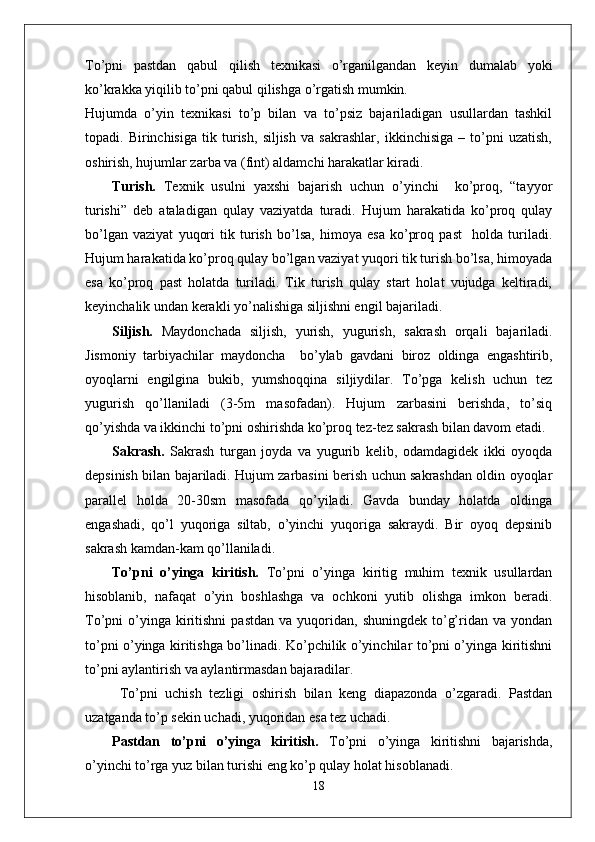 To’pni   pastdan   qabul   qilish   texnikasi   o’rganilgandan   keyin   dumalab   yoki
ko’krakka yiqilib to’pni qabul qilishga o’rgatish mumkin.
Hujumda   o’yin   texnikasi   to’p   bilan   va   to’psiz   bajariladigan   usullardan   tashkil
topadi.   Birinchisiga   tik   turish,   siljish   va   sakrashlar,   ikkinchisiga   –   to’pni   uzatish,
oshirish, hujumlar zarba va (fint) aldamchi harakatlar kiradi.
Turish.   Texnik   usulni   yaxshi   bajarish   uchun   o’yinchi     ko’proq,   “tayyor
turishi”   deb   ataladigan   qulay   vaziyatda   turadi.   Hujum   harakatida   ko’proq   qulay
bo’lgan   vaziyat   yuqori   tik   turish   bo’lsa,   himoya   esa   ko’proq   past     holda   turiladi.
Hujum harakatida ko’proq qulay bo’lgan vaziyat yuqori tik turish bo’lsa, himoyada
esa   ko’proq   past   holatda   turiladi.   Tik   turish   qulay   start   holat   vujudga   keltiradi,
keyinchalik undan kerakli yo’nalishiga siljishni engil bajariladi. 
Siljish.   Maydonchada   siljish,   yurish,   yugurish,   sakrash   orqali   bajariladi.
Jismoniy   tarbiyachilar   maydoncha     bo’ylab   gavdani   biroz   oldinga   engashtirib,
oyoqlarni   engilgina   bukib,   yumshoqqina   siljiydilar.   To’pga   kelish   uchun   tez
yugurish   qo’llaniladi   (3-5m   masofadan).   Hujum   zarbasini   berishda,   to’siq
qo’yishda va ikkinchi to’pni oshirishda ko’proq tez-tez sakrash bilan davom etadi.
Sakrash.   Sakrash   turgan   joyda   va   yugurib   kelib,   odamdagidek   ikki   oyoqda
depsinish bilan bajariladi. Hujum zarbasini berish uchun sakrashdan oldin oyoqlar
parallel   holda   20-30sm   masofada   qo’yiladi.   Gavda   bunday   holatda   oldinga
engashadi,   qo’l   yuqoriga   siltab,   o’yinchi   yuqoriga   sakraydi.   Bir   oyoq   depsinib
sakrash kamdan-kam qo’llaniladi. 
To’pni   o’yinga   kiritish.   To’pni   o’yinga   kiritig   muhim   texnik   usullardan
hisoblanib,   nafaqat   o’yin   boshlashga   va   ochkoni   yutib   olishga   imkon   beradi.
To’pni   o’yinga  kiritishni  pastdan   va  yuqoridan,  shuningdek  to’g’ridan  va  yondan
to’pni o’yinga kiritishga bo’linadi. Ko’pchilik o’yinchilar to’pni o’yinga kiritishni
to’pni aylantirish va aylantirmasdan bajaradilar.
  To’pni   uchish   tezligi   oshirish   bilan   keng   diapazonda   o’zgaradi.   Pastdan
uzatganda to’p sekin uchadi, yuqoridan esa tez uchadi. 
Pastdan   to’pni   o’yinga   kiritish.   To’pni   o’yinga   kiritishni   bajarishda,
o’yinchi to’rga yuz bilan turishi eng ko’p qulay holat hisoblanadi. 
18 