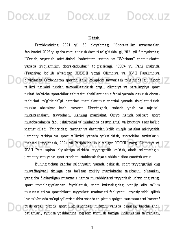 Kirish.
Prezidentining   2021   yil   30   oktyabrdagi   “Sport-ta’lim   muassasalari
faoliyatini 2025 yilgacha rivojlantirish dasturi to’g’risida”gi, 2021 yil 5 noyabrdagi
“Yurish,   yugurish,   mini-futbol,   badminton,   stritbol   va   “Workout”   sport   turlarini
yanada   rivojlantirish   chora-tadbirlari”   to’g’risidagi,   “2024   yil   Parij   shahrida
(Fransiya)   bo’lib   o’tadigan   XXXIII   yozgi   Olimpiya   va   XVII   Paralimpiya
o’yinlariga   O’zbekiston   sportchilarini   kompleks   tayyorlash   to’g’risida”gi,   “Sport
ta’limi   tizimini   tubdan   takomillashtirish   orqali   olimpiya   va   paralimpiya   sport
turlari bo’yicha sportchilar zahirasini shakllantirish sifatini yanada oshirish chora-
tadbirlari   to’g’risida”gi   qarorlari   mamlakatimiz   sportini   yanada   rivojlantirishda
muhim   ahamiyat   kasb   etayotir.   Shuningdek,   sohada   yosh   va   tajribali
mutaxassislarni   tayyorlash,   ularning   mamlakat,   Osiyo   hamda   xalqaro   sport
musobaqalarida faol   ishtirokini ta’minlashda dasturilamal va huquqiy asos bo’lib
xizmat   qiladi.   Yuqoridagi   qarorlar   va   dasturdan   kelib   chiqib   malakat   miqiyosida
jismoniy   tarbiya   va   sport   ta’limini   yanada   yuksaltirish,   sportchilar   zaxiralarini
maqsadli   tayyorlash,   2024   yil   Parijda   bo’lib   o’tadigan   XXXIII   yozgi   Olimpiya   va
XVII   Paralimpiya   o’yinlariga   alohida   tayyorgarlik   ko’rish,   aholi   salomatligini
jismoniy tarbiya va sport orqali mustahkamlashga alohida e’tibor qaratish zarur.
Buning   uchun   kadrlar   salohiyatini   yanada   oshirish,   sport   tayyorgarligi   eng
muvaffaqiyatli   tizimga   ega   bo’lgan   xorijiy   mamlakatlar   tajribasini   o’rganish,
yangicha fikrlaydigan mutaxasis  hamda murabbiylarni tayyorlash uchun eng yangi
sport   texnologiyalaridan   foydalanish,   sport   ixtisosligidagi   xorijiy   oliy   ta’lim
muassasalari  va sportchilarni  tayyorlash markazlari faoliyatini     qiyosiy tahlil qilish
lozim.Natijada so’ngi yillarda ushbu sohada to’planib qolgan muammolarni bartaraf
etish   orqali   o’zbek   sportining   jahondagi   nufuzini   yanada   oshirish,   barcha   aholi
qatlamlari,   ayniqsa   yoshlarning   sog’lom   turmush   tarziga   intilishlarini   ta’minlash,
2 