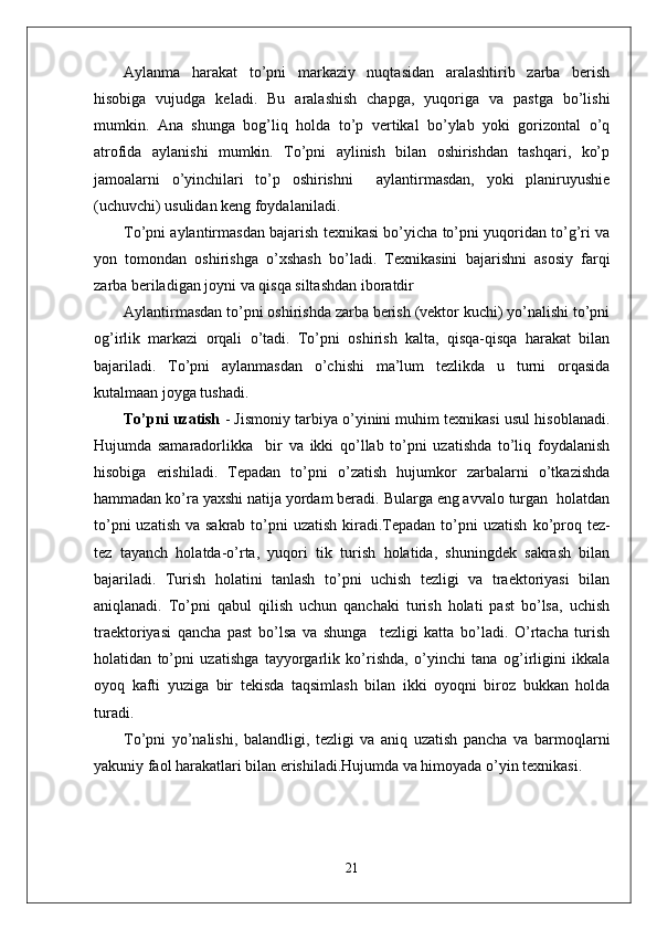 Aylanma   harakat   to’pni   markaziy   nuqtasidan   aralashtirib   zarba   berish
hisobiga   vujudga   keladi.   Bu   aralashish   chapga,   yuqoriga   va   pastga   bo’lishi
mumkin.   Ana   shunga   bog’liq   holda   to’p   vertikal   bo’ylab   yoki   gorizontal   o’q
atrofida   aylanishi   mumkin.   To’pni   aylinish   bilan   oshirishdan   tashqari,   ko’p
jamoalarni   o’yinchilari   to’p   oshirishni     aylantirmasdan,   yoki   planiruyushie
(uchuvchi) usulidan keng foydalaniladi. 
To’pni aylantirmasdan bajarish texnikasi bo’yicha to’pni yuqoridan to’g’ri va
yon   tomondan   oshirishga   o’xshash   bo’ladi.   Texnikasini   bajarishni   asosiy   farqi
zarba beriladigan joyni va qisqa siltashdan iboratdir
Aylantirmasdan to’pni oshirishda zarba berish (vektor kuchi) yo’nalishi to’pni
og’irlik   markazi   orqali   o’tadi.   To’pni   oshirish   kalta,   qisqa-qisqa   harakat   bilan
bajariladi.   To’pni   aylanmasdan   o’chishi   ma’lum   tezlikda   u   turni   orqasida
kutalmaan joyga tushadi.
To’pni uzatish  - Jismoniy tarbiya o’yinini muhim texnikasi usul hisoblanadi.
Hujumda   samaradorlikka     bir   va   ikki   qo’llab   to’pni   uzatishda   to’liq   foydalanish
hisobiga   erishiladi.   Tepadan   to’pni   o’zatish   hujumkor   zarbalarni   o’tkazishda
hammadan ko’ra yaxshi natija yordam beradi. Bularga eng avvalo turgan  holatdan
to’pni  uzatish  va sakrab to’pni  uzatish  kiradi.Tepadan to’pni  uzatish   ko’proq tez-
tez   tayanch   holatda-o’rta,   yuqori   tik   turish   holatida,   shuningdek   sakrash   bilan
bajariladi.   Turish   holatini   tanlash   to’pni   uchish   tezligi   va   traektoriyasi   bilan
aniqlanadi.   To’pni   qabul   qilish   uchun   qanchaki   turish   holati   past   bo’lsa,   uchish
traektoriyasi   qancha   past   bo’lsa   va   shunga     tezligi   katta   bo’ladi.   O’rtacha   turish
holatidan   to’pni   uzatishga   tayyorgarlik   ko’rishda,   o’yinchi   tana   og’irligini   ikkala
oyoq   kafti   yuziga   bir   tekisda   taqsimlash   bilan   ikki   oyoqni   biroz   bukkan   holda
turadi. 
To’pni   yo’nalishi,   balandligi,   tezligi   va   aniq   uzatish   pancha   va   barmoqlarni
yakuniy faol harakatlari bilan erishiladi.Hujumda va himoyada o’yin texnikasi.
21 