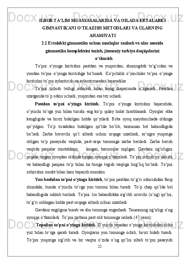 II.BOB TA’LIM MUASSASALARIDA VA OILADA ERTALABKI
GIMNASTIKANI O‘TKAZISH METODLARI VA ULARNING
AHAMIYATI
2.1 Ertalabki gimnastika uchun mashqlar tanlash va ular asosida
gimnastika kompleksini tuzish, jismoniy tarbiya daqiqalarini
o‘tkazish
To’pni   o’yinga   kiritishni   pastdan   va   yuqoridan,   shuningdek   to’g’ridan   va
yondan   to’pni   o’yinga   kiritishga   bo’linadi.   Ko’pchilik   o’yinchilar   to’pni   o’yinga
kiritishni to’pni aylantirish va aylantirmasdan bajaradilar. 
To’pni   uchish   tezligi   oshirish   bilan   keng   diapazonda   o’zgaradi.   Pastdan
uzatganda to’p sekin uchadi, yuqoridan esa tez uchadi. 
Pastdan   to’pni   o’yinga   kiritish.   To’pni   o’yinga   kiritishni   bajarishda,
o’yinchi   to’rga   yuz   bilan   turishi   eng   ko’p   qulay   holat   hisoblanadi.   Oyoqlar   elka
kengligida   va   biroz   bukilgan   holda   qo’yiladi.   Bitta   oyoq   maydonchada   oldinga
qo’yilgan.   To’p   tirsakdan   bukilgan   qo’lda   bo’lib,   taxminan   bel   balandligida
bo’ladi.   Zarba   beruvchi   qo’l   siltash   uchun   orqaga   uzatiladi,   so’ngra   yuqoriga
otilgan   to’p   pasayishi   vaqtida,   past-orqa   tomoniga   zarba   beriladi.   Zarba   berish
vaqtida   panjalar   mustahkam         langan,   barmoqlar   siqilgan.   Gavdani   og’irligini
orqada turgan oyoqdan oldinda turgan oyoqqa o’tkaziladi. To’pni uchish yo’nalishi
va   balandligi   panjani   to’p   bilan   bir-biriga   tegish   vaqtiga   bog’liq   bo’ladi.   To’pni
oshirishni musht bilan ham bajarish mumkin.  
Yon boshdan to’pni o’yinga kiritish , to’pni pastdan to’g’ri oshirishdan farqi
shundaki,   bunda   o’yinchi   to’rga   yon   tomoni   bilan   turadi.   To’p   chap   qo’lda   bel
balandligida ushlab turiladi. To’pni 1m balandlikka irg’itib uruvchi (o’ng)  qo’lni,
to’g’ri ushlagan holda past-orqaga siltash uchun uzatiladi. 
Gavdani engilgina burab va shu tomonga engashadi. Tanasining og’irligi o’ng
oyoqqa o’tkaziladi.  To’pni zarbani past-old tomoniga uriladi. (47-rasm)
  Tepadan to’pni o’yinga kiritish.  O’yinchi tepadan o’yinga kiritishdan oldin
yuz   bilan   to’rga   qarab   turadi.   Oyoqlarni   yon   tomonga   ochib,   biroz   bukib   turadi.
To’pni   yuqoriga   irg’itib   va   bir   vaqtni   o’zida   o’ng   qo’lni   siltab   to’pni   pasayish
22 