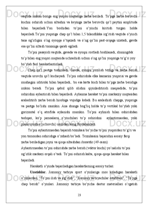 vaqtida imkon boriga eng yuqori  nuqtasiga zarba beriladi. To’pga zarba beruvchi
kuchni   oshirish  uchun  siltashni  va  keyinga   zarba  beruvchi   qo’l  paytini  amplituda
bilan   bajariladi. Yon   boshidan   to’pni   o’yinchi   kiritish   turgan   holda
bajariladi.To’pni yuqoriga chap qo’l bilan 1,5 bilandlikka irg’itish vaqtida o’yinch
tana   og’irligini   o’ng   oyoqqa   o’tqazadi   va   o’ng   qo’lni   past-orqaga   uzatadi,   gavda
esa qo’lni siltash tomoniga qarab egiladi. 
To’pni pasayish vaqtida, gavada va oyoqni rostlash boshlanadi, shuningdek 
to’p bilan eng yuqori nuqtasida uchrashish uchun o’ng qo’lni yuqoriga to’g’ri yoy 
bo’ylab faol harakatlantiriladi. 
Chap   qo’l   pastga   tushiriladi.   Gavda,   oyoqni   yozilish   tezligi   va   zarba   berish
vaqtida uruvchi qo’l kuchayadi. To’pni oshirishda elka kamarini yuqorisi va gavda
mushagini ishtiroki bilan bajariladi,  bu esa katta kuch bilan to’pga zarba berishga
imkon   beradi.   To’pni   qabul   qilib   olishni   qiyinlashtirish   maqsadida,   to’pni
oshirishni aylantirish bilan bajariladi. Aylanma harakat to’pni markaziy nuqtasidan
aralashtirib zarba  berish  hisobiga  vujudga  keladi.  Bu  aralashish   chapga,  yuqoriga
va   pastga   bo’lishi   mumkin.   Ana   shunga   bog’liq   holda   to’p   vertikal   bo’ylab   yoki
gorizontal   o’q   atrofida   aylanishi   mumkin.   To’pni   aylinish   bilan   oshirishdan
tashqari,   ko’p   jamoalarni   o’yinchilari   to’p   oshirishni     aylantirmasdan,   yoki
planiruyushie (uchuvchi) usulidan keng foydalaniladi. 
To’pni aylantirmasdan bajarish texnikasi bo’yicha to’pni yuqoridan to’g’ri va 
yon tomondan oshirishga o’xshash bo’ladi. Texnikasini bajarishni asosiy farqi 
zarba beriladigan joyni va qisqa siltashdan iboratdir.(49-rasm)
Aylantirmasdan to’pni oshirishda zarba berish (vektor kuchi) yo’nalishi to’pni 
og’irlik markazi orqali o’tadi. To’pni oshirish kalta, qisqa-qisqa harakat bilan 
bajariladi.
Harakatli o’yinda bajariladigan harakatlarning asosiy turlari: 
Uzatishlar.   Jismoniy   tarbiya   sport   o’yinlariga   mos   keladigan   harakatli
o’yinlardan, “To’pni ilish va irg’itish”, “Jismoniy tarbiyachilar estafetasi”, “To’pga
chap   berish”   o’yinlari.   Jismoniy   tarbiya   bo’yicha   dastur   materiallari   o’rgatish
23 
