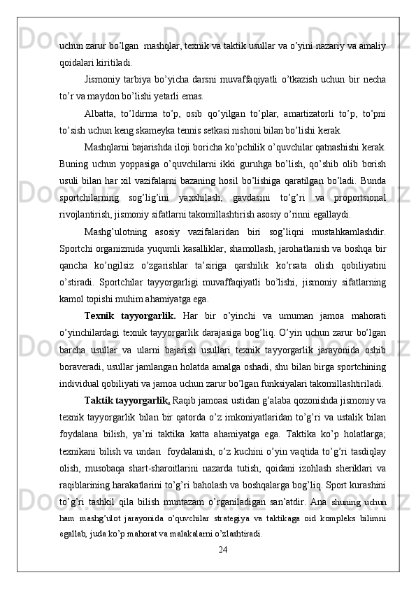 uchun zarur bo’lgan  mashqlar, texnik va taktik usullar va o’yini nazariy va amaliy
qoidalari kiritiladi. 
Jismoniy   tarbiya   bo’yicha   darsni   muvaffaqiyatli   o’tkazish   uchun   bir   necha
to’r va maydon bo’lishi yetarli emas. 
Albatta,   to’ldirma   to’p,   osib   qo’yilgan   to’plar,   amartizatorli   to’p,   to’pni
to’sish uchun keng skameyka tennis setkasi nishoni bilan bo’lishi kerak. 
Mashqlarni bajarishda iloji boricha ko’pchilik o’quvchilar qatnashishi kerak.
Buning   uchun   yoppasiga   o’quvchilarni   ikki   guruhga   bo’lish,   qo’shib   olib   borish
usuli   bilan   har   xil   vazifalarni   bazaning   hosil   bo’lishiga   qaratilgan  bo’ladi.  Bunda
sportchilarning   sog’lig’ini   yaxshilash,   gavdasini   to’g’ri   va   proportsional
rivojlantirish, jismoniy sifatlarni takomillashtirish asosiy o’rinni egallaydi. 
Mashg’ulotning   asosiy   vazifalaridan   biri   sog’liqni   mustahkamlashdir.
Sportchi organizmida yuqumli kasalliklar, shamollash, jarohatlanish va boshqa bir
qancha   ko’ngilsiz   o’zgarishlar   ta’siriga   qarshilik   ko’rsata   olish   qobiliyatini
o’stiradi.   Sportchilar   tayyorgarligi   muvaffaqiyatli   bo’lishi,   jismoniy   sifatlarning
kamol topishi muhim ahamiyatga ega. 
Texnik   tayyorgarlik.   Har   bir   o’yinchi   va   umuman   jamoa   mahorati
o’yinchilardagi   texnik tayyorgarlik  darajasiga  bog’liq.  O’yin  uchun  zarur   bo’lgan
barcha   usullar   va   ularni   bajarish   usullari   texnik   tayyorgarlik   jarayonida   oshib
boraveradi, usullar jamlangan holatda amalga oshadi, shu bilan birga sportchining
individual qobiliyati va jamoa uchun zarur bo’lgan funksiyalari takomillashtiriladi.
Taktik tayyorgarlik .  Raqib jamoasi ustidan g’alaba qozonishda jismoniy va
texnik   tayyorgarlik   bilan   bir   qatorda   o’z   imkoniyatlaridan   to’g’ri   va   ustalik   bilan
foydalana   bilish,   ya’ni   taktika   katta   ahamiyatga   ega.   Taktika   ko’p   holatlarga;
texnikani bilish va undan   foydalanish, o’z kuchini o’yin vaqtida to’g’ri tasdiqlay
olish,   musobaqa   shart-sharoitlarini   nazarda   tutish,   qoidani   izohlash   sheriklari   va
raqiblarining harakatlarini to’g’ri baholash va boshqalarga bog’liq. Sport kurashini
to’g’ri   tashkil   qila   bilish   muntazam   o’rganiladigan   san’atdir.   Ana   shuning   uchun
ham   mashg’ulot   jarayonida   o’quvchilar   strategiya   va   taktikaga   oid   kompleks   bilimni
egallab, juda ko’p mahorat va malakalarni o’zlashtiradi. 
24