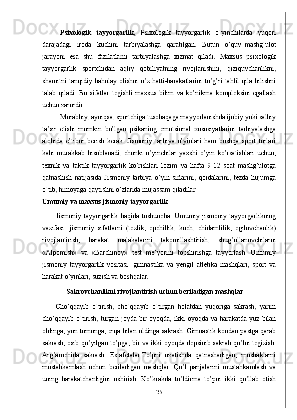 Psixologik   tayyorgarlik .   Psixologik   tayyorgarlik   o’yinchilarda   yuqori
darajadagi   iroda   kuchini   tarbiyalashga   qaratilgan.   Butun   o’quv–mashg’ulot
jarayoni   esa   shu   fazilatlarni   tarbiyalashga   xizmat   qiladi.   Maxsus   psixologik
tayyorgarlik   sportchidan   aqliy   qobiliyatning   rivojlanishini,   qiziquvchanlikni,
sharoitni  tanqidiy  baholay olishni  o’z hatti-harakatlarini   to’g’ri  tahlil  qila  bilishni
talab   qiladi.   Bu   sifatlar   tegishli   maxsus   bilim   va   ko’nikma   kompleksini   egallash
uchun zarurdir. 
Murabbiy, ayniqsa, sportchiga tusobaqaga mayyorlanishda ijobiy yoki salbiy
ta’sir   etishi   mumkin   bo’lgan   psikaning   emotsional   xususiyatlarini   tarbiyalashga
alohida   e’tibor   berish   kerak.   Jismoniy   tarbiya   o’yinlari   ham   boshqa   sport   turlari
kabi   murakkab   hisoblanadi,   chunki   o’yinchilar   yaxshi   o’yin   ko’rsatishlari   uchun,
texnik   va   taktik   tayyorgarlik   ko’rishlari   lozim   va   hafta   9-12   soat   mashg’ulotga
qatnashish   natijasida   Jismoniy   tarbiya   o’yin   sirlarini,   qoidalarini,   tezda   hujumga
o’tib, himoyaga qaytishni o’zlarida mujassam qiladilar
Umumiy va maxsus jismoniy tayyorgarlik
Jismoniy   tayyorgarlik   haqida   tushuncha.   Umumiy   jismoniy   tayyorgarlikning
vazifasi:   jismoniy   sifatlarni   (tezlik,   epchillik,   kuch,   chidamlilik,   egiluvchanlik)
rivojlantirish,   harakat   malakalarini   takomillashtirish,   shug’ullanuvchilarni
«Alpomish»   va   «Barchinoy»   test   me’yorini   topshirishga   tayyorlash.   Umumiy
jismoniy   tayyorgarlik   vositasi:   gimnastika   va   yengil   atletika   mashqlari,   sport   va
harakat o’yinlari, suzish va boshqalar.
       Sakrovchanlikni rivojlantirish uchun beriladigan mashqlar
Cho’qqayib   o’tirish,   cho’qqayib   o’tirgan   holatdan   yuqoriga   sakrash,   yarim
cho’qqayib  o’tirish,  turgan  joyda  bir  oyoqda,  ikki  oyoqda  va   harakatda   yuz  bilan
oldinga, yon tomonga, orqa bilan oldinga sakrash. Gimnastik kondan pastga qarab
sakrash, osib qo’yilgan to’pga, bir va ikki oyoqda depsinib sakrab qo’lni tegizish.
Arg’amchida   sakrash.   Estafetalar.To’pni   uzatishda   qatnashadigan,   mushaklarni
mustahkamlash   uchun   beriladigan   mashqlar.   Qo’l   panjalarini   mustahkamlash   va
uning   harakatchanligini   oshirish.   Ko’krakda   to’ldirma   to’pni   ikki   qo’llab   otish
25 