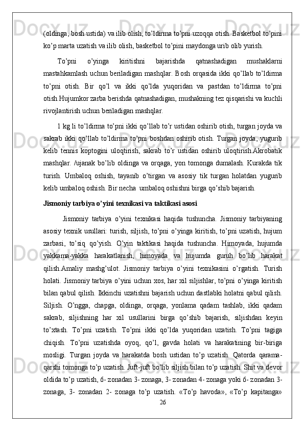(oldinga, bosh ustida) va ilib olish, to’ldirma to’pni uzoqqa otish. Basketbol to’pini
ko’p marta uzatish va ilib olish, basketbol to’pini maydonga urib olib yurish.
To’pni   o’yinga   kiritishni   bajarishda   qatnashadigan   mushaklarni
mastahkamlash   uchun beriladigan  mashqlar.   Bosh  orqasida  ikki  qo’llab to’ldirma
to’pni   otish.   Bir   qo’l   va   ikki   qo’lda   yuqoridan   va   pastdan   to’ldirma   to’pni
otish.Hujumkor zarba berishda qatnashadigan, mushakning tez qisqarishi va kuchli
rivojlantirish uchun beriladigan mashqlar. 
1 kg li to’ldirma to’pni ikki qo’llab to’r ustidan oshirib otish, turgan joyda va
sakrab  ikki  qo’llab  to’ldirma  to’pni   boshdan  oshirib otish.  Turgan  joyda, yugurib
kelib   tennis   koptogini   uloqtirish,   sakrab   to’r   ustidan   oshirib   uloqtirish.Akrobatik
mashqlar .   /ujanak   bo’lib   oldinga   va   orqaga,   yon   tomonga   dumalash.   Kurakda   tik
turish.   Umbaloq   oshish,   tayanib   o’tirgan   va   asosiy   tik   turgan   holatdan   yugurib
kelib umbaloq oshish. Bir necha  umbaloq oshishni birga qo’shib bajarish.
Jismoniy tarbiya o’yini texnikasi va taktikasi asosi
            Jismoniy   tarbiya   o’yini   texnikasi   haqida   tushuncha.   Jismoniy   tarbiyaning
asosiy texnik usullari: turish, siljish, to’pni o’yinga kiritish, to’pni uzatish, hujum
zarbasi,   to’siq   qo’yish.   O’yin   taktikasi   haqida   tushuncha.   Himoyada,   hujumda
yakkama-yakka   harakatlanish,   himoyada   va   hujumda   guruh   bo’lib   harakat
qilish.Amaliy   mashg’ulot.   Jismoniy   tarbiya   o’yini   texnikasini   o’rgatish.   Turish
holati. Jismoniy tarbiya o’yini uchun xos, har xil siljishlar, to’pni o’yinga kiritish
bilan qabul qilish. Ikkinchi uzatishni bajarish uchun dastlabki holatni qabul qilish.
Siljish.   O’ngga,   chapga,   oldinga,   orqaga,   yonlama   qadam   tashlab,   ikki   qadam
sakrab,   siljishning   har   xil   usullarini   birga   qo’shib   bajarish,   siljishdan   keyin
to’xtash.   To’pni   uzatish.   To’pni   ikki   qo’lda   yuqoridan   uzatish.   To’pni   tagiga
chiqish.   To’pni   uzatishda   oyoq,   qo’l,   gavda   holati   va   harakatining   bir-biriga
mosligi.   Turgan   joyda   va   harakatda   bosh   ustidan   to’p   uzatish.   Qatorda   qarama-
qarshi tomonga to’p uzatish. Juft-juft bo’lib siljish bilan to’p uzatish. Shit va devor
oldida to’p uzatish, 6- zonadan 3- zonaga, 3- zonadan 4- zonaga yoki 6- zonadan 3-
zonaga,   3-   zonadan   2-   zonaga   to’p   uzatish.   «To’p   havoda»,   «To’p   kapitanga»
26 