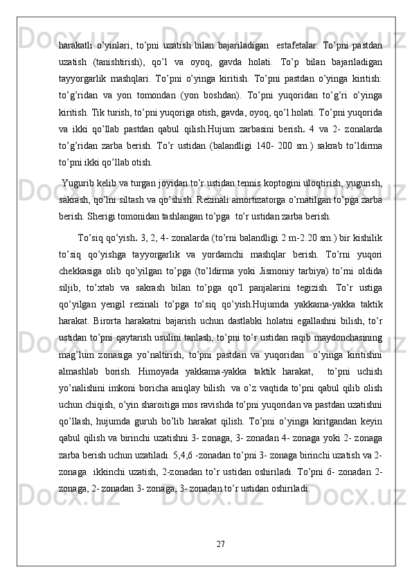 harakatli   o’yinlari,   to’pni   uzatish   bilan   bajariladigan     estafetalar.   To’pni   pastdan
uzatish   (tanishtirish),   qo’l   va   oyoq,   gavda   holati.   To’p   bilan   bajariladigan
tayyorgarlik   mashqlari.   To’pni   o’yinga   kiritish.   To’pni   pastdan   o’yinga   kiritish:
to’g’ridan   va   yon   tomondan   (yon   boshdan).   To’pni   yuqoridan   to’g’ri   o’yinga
kiritish. Tik turish, to’pni yuqoriga otish, gavda, oyoq, qo’l holati. To’pni yuqorida
va   ikki   qo’llab   pastdan   qabul   qilish.Hujum   zarbasini   berish .   4   va   2-   zonalarda
to’g’ridan   zarba   berish.   To’r   ustidan   (balandligi   140-   200   sm.)   sakrab   to’ldirma
to’pni ikki qo’llab otish.
 Yugurib kelib va turgan joyidan to’r ustidan tennis koptogini uloqtirish, yugurish,
sakrash, qo’lni siltash va qo’shish. Rezinali amortizatorga o’rnatilgan to’pga zarba
berish. Sherigi tomonidan tashlangan to’pga  to’r ustidan zarba berish.
To’siq qo’yish .  3, 2, 4- zonalarda (to’rni balandligi 2 m-2.20 sm.) bir kishilik
to’siq   qo’yishga   tayyorgarlik   va   yordamchi   mashqlar   berish.   To’rni   yuqori
chekkasiga   olib   qo’yilgan   to’pga   (to’ldirma   yoki   Jismoniy   tarbiya)   to’rni   oldida
siljib,   to’xtab   va   sakrash   bilan   to’pga   qo’l   panjalarini   tegizish.   To’r   ustiga
qo’yilgan   yengil   rezinali   to’pga   to’siq   qo’yish.Hujumda   yakkama-yakka   taktik
harakat.   Birorta   harakatni   bajarish   uchun   dastlabki   holatni   egallashni   bilish,   to’r
ustidan to’pni qaytarish usulini tanlash, to’pni to’r ustidan raqib maydonchasining
mag’lum   zonasiga   yo’naltirish,   to’pni   pastdan   va   yuqoridan     o’yinga   kiritishni
almashlab   borish.   Himoyada   yakkama-yakka   taktik   harakat,     to’pni   uchish
yo’nalishini  imkoni boricha aniqlay bilish   va o’z vaqtida to’pni qabul qilib olish
uchun chiqish, o’yin sharoitiga mos ravishda to’pni yuqoridan va pastdan uzatishni
qo’llash,   hujumda   guruh   bo’lib   harakat   qilish.   To’pni   o’yinga   kiritgandan   keyin
qabul qilish va birinchi uzatishni 3- zonaga, 3- zonadan 4- zonaga yoki 2- zonaga
zarba berish uchun uzatiladi. 5,4,6 -zonadan to’pni 3- zonaga birinchi uzatish va 2-
zonaga     ikkinchi   uzatish,   2-zonadan   to’r   ustidan   oshiriladi.  To’pni   6-   zonadan   2-
zonaga, 2- zonadan 3- zonaga, 3- zonadan to’r ustidan oshiriladi.
27 