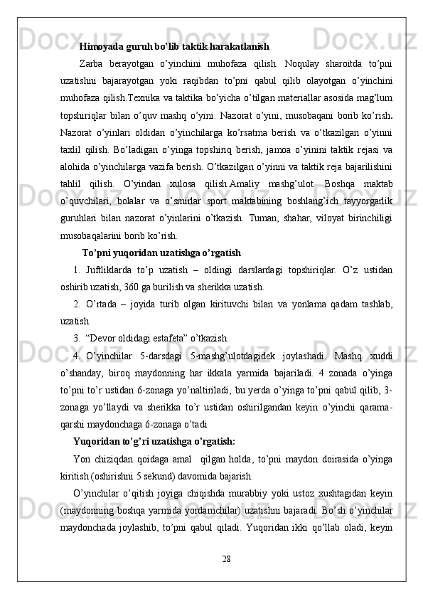 Himoyada guruh bo’lib taktik harakatlanish
Zarba   berayotgan   o’yinchini   muhofaza   qilish.   Noqulay   sharoitda   to’pni
uzatishni   bajarayotgan   yoki   raqibdan   to’pni   qabul   qilib   olayotgan   o’yinchini
muhofaza qilish.Texnika va taktika bo’yicha o’tilgan materiallar asosida mag’lum
topshiriqlar   bilan   o’quv   mashq   o’yini.   Nazorat   o’yini,   musobaqani   borib   ko’rish .
Nazorat   o’yinlari   oldidan   o’yinchilarga   ko’rsatma   berish   va   o’tkazilgan   o’yinni
taxlil   qilish.   Bo’ladigan   o’yinga   topshiriq   berish,   jamoa   o’yinini   taktik   rejasi   va
alohida o’yinchilarga vazifa berish. O’tkazilgan o’yinni va taktik reja bajarilishini
tahlil   qilish.   O’yindan   xulosa   qilish.Amaliy   mashg’ulot.   Boshqa   maktab
o’quvchilari,   bolalar   va   o’smirlar   sport   maktabining   boshlang’ich   tayyorgarlik
guruhlari   bilan   nazorat   o’yinlarini   o’tkazish.   Tuman,   shahar,   viloyat   birinchiligi
musobaqalarini borib ko’rish.
 To’pni yuqoridan uzatishga o’rgatish 
1. Juftliklarda   to’p   uzatish   –   oldingi   darslardagi   topshiriqlar.   O’z   ustidan
oshirib uzatish, 360 ga burilish va sherikka uzatish.
2. O’rtada   –   joyida   turib   olgan   kirituvchi   bilan   va   yonlama   qadam   tashlab,
uzatish.
3. “Devor oldidagi estafeta” o’tkazish.
4. O’yinchilar   5-darsdagi   5-mashg’ulotdagidek   joylashadi.   Mashq   xuddi
o’shanday,   biroq   maydonning   har   ikkala   yarmida   bajariladi.   4   zonada   o’yinga
to’pni to’r ustidan 6-zonaga yo’naltiriladi, bu yerda o’yinga to’pni qabul qilib, 3-
zonaga   yo’llaydi   va   sherikka   to’r   ustidan   oshirilgandan   keyin   o’yinchi   qarama-
qarshi maydonchaga 6-zonaga o’tadi.
Yuqoridan to’g’ri uzatishga o’rgatish: 
Yon   chiziqdan   qoidaga   amal     qilgan   holda,   to’pni   maydon   doirasida   o’yinga
kiritish (oshirishni 5 sekund) davomida bajarish. 
O’yinchilar   o’qitish   joyiga   chiqishda   murabbiy   yoki   ustoz   xushtagidan   keyin
(maydonning boshqa  yarmida yordamchilar)  uzatishni  bajaradi. Bo’sh  o’yinchilar
maydonchada   joylashib,   to’pni   qabul   qiladi.   Yuqoridan   ikki   qo’llab   oladi,   keyin
28 