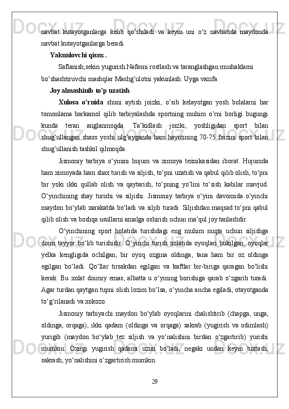 navbat   kutayotganlarga   kelib   qo’shiladi   va   keyin   uni   o’z   navbatida   maydonda
navbat kutayotganlarga beradi.
Yakunlovchi qism:. 
          Saflanish,sekin yugurish.Nafasni rostlash va taranglashgan mushaklarni 
bo’shashtiruvchi mashqlar.Mashg’ulotni yakunlash. Uyga vazifa.
      Joy almashinib to’p uzatish
Xulosa   o’rnida   shuni   aytish   joizki,   o’sib   kelayotgan   yosh   bolalarni   har
tomonlama   barkamol   qilib   tarbiyalashda   sportning   muhim   o’rni   borligi   bugungi
kunda   teran   anglanmoqda.   Ta’kidlash   joizki,   yoshligidan   sport   bilan
shug’ullangan   shaxs   yoshi   ulg’ayganda   ham   hayotining   70-75   foizini   sport   bilan
shug’ullanish tashkil qilmoqda.
Jismoniy   tarbiya   о‘yinini   hujum   va   ximoya   texnikasidan   iborat.   Hujumda
ham ximoyada ham shax turish va siljish, tо‘pni uzatish va qabul qilib olish, tо‘pni
bir   yoki   ikki   qullab   olish   va   qaytarish,   tо‘pning   yо‘lini   tо‘sish   kabilar   mavjud.
О‘yinchining   shay   turishi   va   siljishi.   Jismoniy   tarbiya   о‘yini   davomida   о‘yinchi
maydon bо‘ylab xarakatda bо‘ladi va siljib turadi. Siljishdan maqsad tо‘pni qabul
qilib olish va boshqa usullarni amalga oshirish uchun ma’qul joy tanlashdir.
О‘yinchining   sport   holatida   turishdagi   eng   muhim   nuqta   uchun   siljishga
doim   tayyor   bо‘lib   turishidir.   О‘yinchi   turish   xolatida   oyoqlari   bukilgan,   oyoqlar
yelka   kengligida   ochilgan,   bir   oyoq   ozgina   oldinga,   tana   ham   bir   oz   oldinga
egilgan   bо‘ladi.   Qо‘llar   tirsakdan   egilgan   va   kaftlar   bir-biriga   qaragan   bо‘lishi
kerak.   Bu   xolat   doimiy   emas,   albatta   u   о‘yining   borishiga   qarab   о‘zgarib   turadi.
Agar turdan qaytgan tupni olish lozim bо‘lsa, о‘yincha ancha egiladi, otayotganda
tо‘g‘rilanadi va xokozo. 
Jismoniy   tarbiyachi   maydon   bо‘ylab   oyoqlarini   chalishtirib   (chapga,   unga,
oldinga,   orqaga),   ikki   qadam   (oldinga   va   orqaga)   sakrab   (yugirish   va   odimlash)
yurigib   (maydon   bо‘ylab   tez   siljish   va   yо‘nalishini   birdan   о‘zgartirib)   yurishi
mumkin.   Oxirgi   yugirish   qadami   uzun   bо‘ladi,   negaki   undan   keyin   tuxtash,
sakrash, yо‘nalishini о‘zgartirish mumkin.
29 
