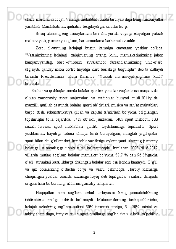 ularni mardlik, sadoqat, Vatanga muhabbat ruhida tarbiyalashga keng imkoniyatlar
yaratiladi. Mamlakatimiz qudratini belgilaydigan omillar ko’p. 
Biroq   ularning   eng   asosiylaridan   biri   shu   yurtda   voyaga   etayotgan   yuksak
ma’naviyatli, jismoniy sog’lom, har tomonlama barkamol avloddir. 
Zero,   el-yurtning   kelajagi   bugun   kamolga   etayotgan   yoshlar   qo’lida.
“Vatanimizning   kelajagi,   xalqimizning   ertangi   kuni,   mamlakatimizning   jahon
hamjamiyatidagi   obro’-e’tiborini   avvalambor   farzandlarimizning   unib-o’sib,
ulg’ayib,   qanday   inson   bo’lib   hayotga   kirib   borishiga   bog’liqdir”   deb   ta’kidlaydi
birinchi   Prezidentimiz   Islom   Karimov   “Yuksak   ma’naviyat-engilmas   kuch”
kitobida.
Shahar va qishloqlarimizda bolalar sportini yanada rivojlantirish maqsadida
o’nlab   zamonaviy   sport   majmualari   va   stadionlar   bunyod   etildi.2011yilda
manzilli qurilish   dasturida   bolalar   sporti   ob’ektlari,   musiqa   va   san’at maktablari
barpo   etish,   rekonstrukstiya   qilish   va   kapital   ta’mirlash   bo’yicha   belgilangan
topshiriqlar   to’la   bajarilda.   1715   ob’ekt,   jumladan,   1405   sport   inshooti,   133
suzish   havzasi   sport   maktablari   qurilib,   foydalanishga   topshirildi.   Sport
yoshlarimiz   hayotiga   tobora   chuqur   kirib   borayotgani,   minglab   yigit-qizlar
sport   bilan   shug’ullanishni   kundalik   vazifasiga   aylantirgani   ularning   jismoniy
holatiga,   salomatligiga   ijobiy   ta’sir   ko’rsatmoqda.   Jumladan   2005-2016-2017
yillarda   mutlaq   sog’lom   bolalar   mamlakat   bo’yicha   52,7   %   dan   96,3%gacha
o’sdi, surunkali kasalliklarga chalingan bolalar soni esa keskin kamaydi. O’g’il
va   qiz   bolalarning   o’rtacha   bo’yi   va   vazni   oshmoqda.   Harbiy   xizmatga
chaqirilgan   yoshlar   orasida   xizmatga   loyiq   deb   topilganlar   sezilarli   darajada
ortgani ham bu boradagi ishlarning amaliy  natijasidir.
Haqiqattan   ham   sog’lom   avlod   tarbiyasini   keng   jamoatchilikning
ishtirokisiz   amalga   oshirib   bo’lmaydi.   Mutaxasislarning   tasdiqlashlaricha,
kelajak   avlodning   sog’lom   bulishi   50%   turmush   tarziga,   5   -   20%   sotsial   va
tabiiy sharoitlaga, irsiy va shu singari omillarga bog’liq ekan. Aholi ko’pchilik
3 