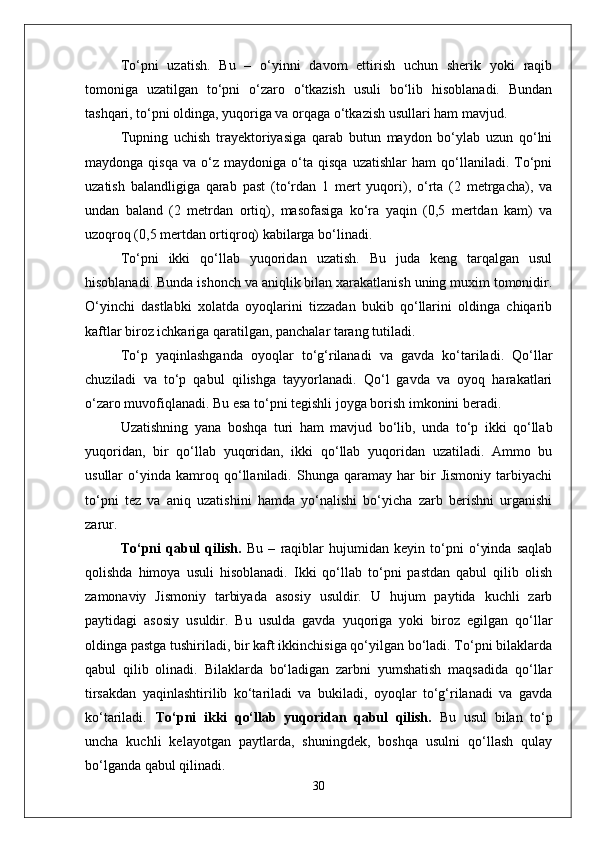 Tо‘pni   uzatish.   Bu   –   о‘yinni   davom   ettirish   uchun   sherik   yoki   raqib
tomoniga   uzatilgan   tо‘pni   о‘zaro   о‘tkazish   usuli   bо‘lib   hisoblanadi.   Bundan
tashqari, tо‘pni oldinga, yuqoriga va orqaga о‘tkazish usullari ham mavjud. 
Tupning   uchish   trayektoriyasiga   qarab   butun   maydon   bо‘ylab   uzun   qо‘lni
maydonga   qisqa   va  о‘z   maydoniga  о‘ta  qisqa   uzatishlar   ham   qо‘llaniladi.   Tо‘pni
uzatish   balandligiga   qarab   past   (tо‘rdan   1   mert   yuqori),   о‘rta   (2   metrgacha),   va
undan   baland   (2   metrdan   ortiq),   masofasiga   kо‘ra   yaqin   (0,5   mertdan   kam)   va
uzoqroq (0,5 mertdan ortiqroq) kabilarga bо‘linadi.
Tо‘pni   ikki   qо‘llab   yuqoridan   uzatish.   Bu   juda   keng   tarqalgan   usul
hisoblanadi. Bunda ishonch va aniqlik bilan xarakatlanish uning muxim tomonidir.
О‘yinchi   dastlabki   xolatda   oyoqlarini   tizzadan   bukib   qо‘llarini   oldinga   chiqarib
kaftlar biroz ichkariga qaratilgan, panchalar tarang tutiladi. 
Tо‘p   yaqinlashganda   oyoqlar   tо‘g‘rilanadi   va   gavda   kо‘tariladi.   Qо‘llar
chuziladi   va   tо‘p   qabul   qilishga   tayyorlanadi.   Qо‘l   gavda   va   oyoq   harakatlari
о‘zaro muvofiqlanadi. Bu esa tо‘pni tegishli joyga borish imkonini beradi. 
Uzatishning   yana   boshqa   turi   ham   mavjud   bо‘lib,   unda   tо‘p   ikki   qо‘llab
yuqoridan,   bir   qо‘llab   yuqoridan,   ikki   qо‘llab   yuqoridan   uzatiladi.   Ammo   bu
usullar   о‘yinda   kamroq   qо‘llaniladi.   Shunga   qaramay   har   bir   Jismoniy   tarbiyachi
tо‘pni   tez   va   aniq   uzatishini   hamda   yо‘nalishi   bо‘yicha   zarb   berishni   urganishi
zarur.
Tо‘pni   qabul   qilish.   Bu   –   raqiblar   hujumidan   keyin   tо‘pni   о‘yinda   saqlab
qolishda   himoya   usuli   hisoblanadi.   Ikki   qо‘llab   tо‘pni   pastdan   qabul   qilib   olish
zamonaviy   Jismoniy   tarbiyada   asosiy   usuldir.   U   hujum   paytida   kuchli   zarb
paytidagi   asosiy   usuldir.   Bu   usulda   gavda   yuqoriga   yoki   biroz   egilgan   qо‘llar
oldinga pastga tushiriladi, bir kaft ikkinchisiga qо‘yilgan bо‘ladi. Tо‘pni bilaklarda
qabul   qilib   olinadi.   Bilaklarda   bо‘ladigan   zarbni   yumshatish   maqsadida   qо‘llar
tirsakdan   yaqinlashtirilib   kо‘tariladi   va   bukiladi,   oyoqlar   tо‘g‘rilanadi   va   gavda
kо‘tariladi. Tо‘pni   ikki   qо‘llab   yuqoridan   qabul   qilish.   Bu   usul   bilan   tо‘p
uncha   kuchli   kelayotgan   paytlarda,   shuningdek,   boshqa   usulni   qо‘llash   qulay
bо‘lganda qabul qilinadi. 
30 