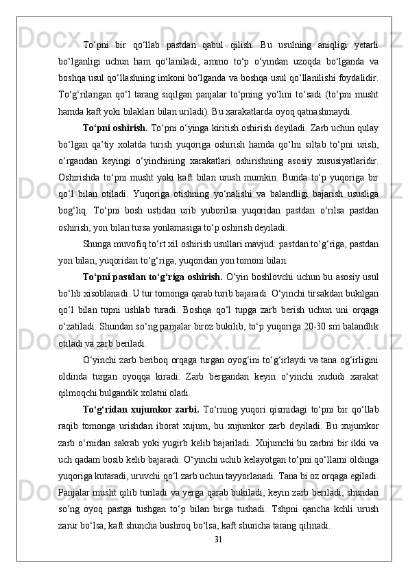 Tо‘pni   bir   qо‘llab   pastdan   qabul   qilish.   Bu   usulning   aniqligi   yetarli
bо‘lganligi   uchun   ham   qо‘laniladi,   ammo   tо‘p   о‘yindan   uzoqda   bо‘lganda   va
boshqa usul qо‘llashning imkoni bо‘lganda va boshqa usul qо‘llanilishi foydalidir.
Tо‘g‘rilangan   qо‘l   tarang   siqilgan   panjalar   tо‘pning   yо‘lini   tо‘sadi   (tо‘pni   musht
hamda kaft yoki bilaklari bilan uriladi). Bu xarakatlarda oyoq qatnashmaydi.
Tо‘pni oshirish.  Tо‘pni о‘yinga kiritish oshirish deyiladi. Zarb uchun qulay
bо‘lgan   qa’tiy   xolatda   turish   yuqoriga   oshirish   hamda   qо‘lni   siltab   tо‘pni   urish,
о‘rgandan   keyingi   о‘yinchining   xarakatlari   oshirishning   asosiy   xususiyatlaridir.
Oshirishda   tо‘pni   musht   yoki   kaft   bilan   urush   mumkin.   Bunda   tо‘p   yuqoriga   bir
qо‘l   bilan   otiladi.   Yuqoriga   otishning   yо‘nalishi   va   balandligi   bajarish   ususliga
bog‘liq.   Tо‘pni   bosh   ustidan   urib   yuborilsa   yuqoridan   pastdan   о‘rilsa   pastdan
oshirish, yon bilan tursa yonlamasiga tо‘p oshirish deyiladi. 
Shunga muvofiq tо‘rt xil oshirish usullari mavjud: pastdan tо‘g‘riga, pastdan
yon bilan, yuqoridan tо‘g‘riga, yuqoridan yon tomoni bilan.
Tо‘pni pastdan tо‘g‘riga oshirish.   О‘yin boshlovchi uchun bu asosiy usul
bо‘lib xisoblanadi. U tur tomonga qarab turib bajaradi. О‘yinchi tirsakdan bukilgan
qо‘l   bilan   tupni   ushlab   turadi.   Boshqa   qо‘l   tupga   zarb   berish   uchun   uni   orqaga
о‘zatiladi. Shundan sо‘ng panjalar biroz bukilib, tо‘p yuqoriga 20-30 sm balandlik
otiladi va zarb beriladi. 
О‘yinchi zarb beriboq orqaga turgan oyog‘ini tо‘g‘irlaydi va tana og‘irligini
oldinda   turgan   oyoqqa   kiradi.   Zarb   bergandan   keyin   о‘yinchi   xududi   xarakat
qilmoqchi bulgandik xolatni oladi. 
Tо‘g‘ridan   xujumkor   zarbi.   Tо‘rning   yuqori   qismidagi   tо‘pni   bir   qо‘llab
raqib   tomonga   urishdan   iborat   xujum,   bu   xujumkor   zarb   deyiladi.   Bu   xujumkor
zarb о‘rnidan sakrab yoki yugirb kelib bajariladi. Xujumchi  bu zarbni bir ikki  va
uch qadam bosib kelib bajaradi. О‘yinchi uchib kelayotgan tо‘pni qо‘llarni oldinga
yuqoriga kutaradi, uruvchi qо‘l zarb uchun tayyorlanadi. Tana bi oz orqaga egiladi.
Panjalar musht qilib turiladi va yerga qarab bukiladi, keyin zarb beriladi, shundan
sо‘ng   oyoq   pastga   tushgan   tо‘p   bilan   birga   tushadi.   Tshpni   qancha   kchli   urush
zarur bо‘lsa, kaft shuncha bushroq bо‘lsa, kaft shuncha tarang qilinadi. 
31 