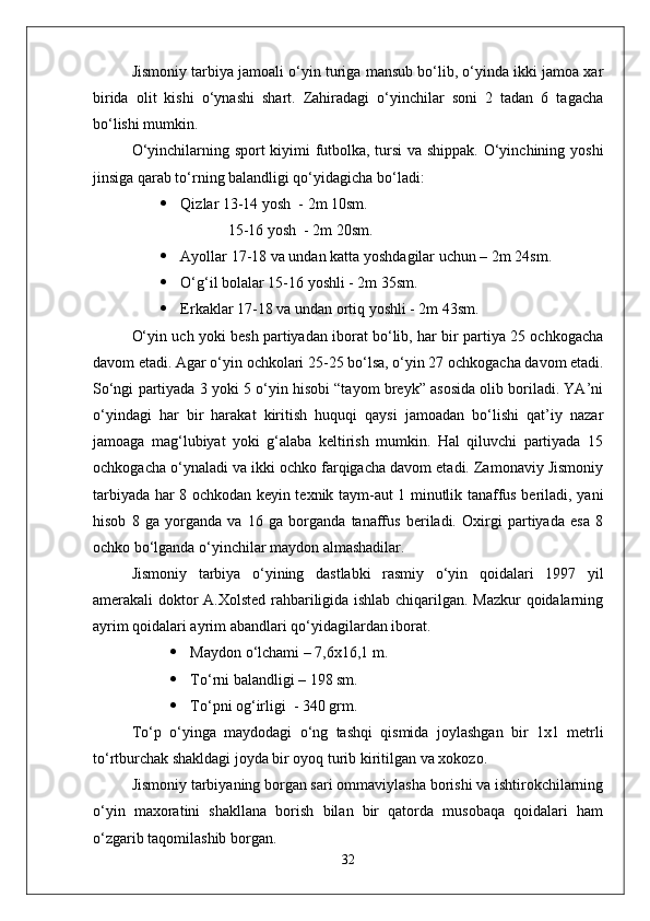 Jismoniy tarbiya jamoali о‘yin turiga mansub bо‘lib, о‘yinda ikki jamoa xar
birida   olit   kishi   о‘ynashi   shart.   Zahiradagi   о‘yinchilar   soni   2   tadan   6   tagacha
bо‘lishi mumkin.
О‘yinchilarning sport kiyimi futbolka, tursi va shippak. О‘yinchining yoshi
jinsiga qarab tо‘rning balandligi qо‘yidagicha bо‘ladi:
 Qizlar 13-14 yosh  - 2m 10sm.
     15-16 yosh  - 2m 20sm.
 Ayollar 17-18 va undan katta yoshdagilar uchun – 2m 24sm.
 О‘g‘il bolalar 15-16 yoshli - 2m 35sm.
 Erkaklar 17-18 va undan ortiq yoshli - 2m 43sm.
О‘yin uch yoki besh partiyadan iborat bо‘lib, har bir partiya 25 ochkogacha
davom etadi. Agar о‘yin ochkolari 25-25 bо‘lsa, о‘yin 27 ochkogacha davom etadi.
Sо‘ngi partiyada 3 yoki 5 о‘yin hisobi “tayom breyk” asosida olib boriladi. YA’ni
о‘yindagi   har   bir   harakat   kiritish   huquqi   qaysi   jamoadan   bо‘lishi   qat’iy   nazar
jamoaga   mag‘lubiyat   yoki   g‘alaba   keltirish   mumkin.   Hal   qiluvchi   partiyada   15
ochkogacha о‘ynaladi va ikki ochko farqigacha davom etadi. Zamonaviy Jismoniy
tarbiyada har 8 ochkodan keyin texnik taym-aut 1 minutlik tanaffus beriladi, yani
hisob   8   ga   yorganda   va   16   ga   borganda   tanaffus   beriladi.   Oxirgi   partiyada   esa   8
ochko bо‘lganda о‘yinchilar maydon almashadilar.
Jismoniy   tarbiya   о‘yining   dastlabki   rasmiy   о‘yin   qoidalari   1997   yil
amerakali doktor A.Xolsted rahbariligida ishlab chiqarilgan. Mazkur qoidalarning
ayrim qoidalari ayrim abandlari qо‘yidagilardan iborat. 
 Maydon о‘lchami – 7,6x16,1 m.
 Tо‘rni balandligi – 198 sm.
 Tо‘pni og‘irligi  - 340 grm.
Tо‘p   о‘yinga   maydodagi   о‘ng   tashqi   qismida   joylashgan   bir   1x1   metrli
tо‘rtburchak shakldagi joyda bir oyoq turib kiritilgan va xokozo.
Jismoniy tarbiyaning borgan sari ommaviylasha borishi va ishtirokchilarning
о‘yin   maxoratini   shakllana   borish   bilan   bir   qatorda   musobaqa   qoidalari   ham
о‘zgarib taqomilashib borgan. 
32 