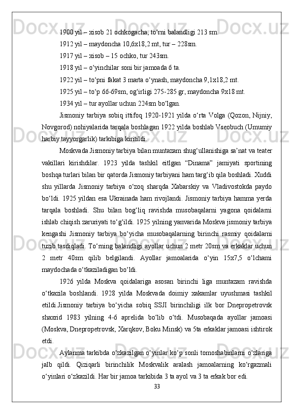 1900 yil – xisob 21 ochkogacha, tо‘rni balandligi 213 sm.
1912 yil – maydoncha 10,6x18,2 mt, tur – 228sm.
1917 yil – xisob – 15 ochko, tur 243sm.
1918 yil – о‘yinchilar soni bir jamoada 6 ta.
1922 yil – tо‘pni fakat 3 marta о‘ynash, maydoncha 9,1x18,2 mt.
1925 yil – tо‘p 66-69sm, og‘irligi 275-285 gr, maydoncha 9x18 mt.
1934 yil – tur ayollar uchun 224sm bо‘lgan.
Jismoniy  tarbiya sobiq  ittifoq 1920-1921 yilda  о‘rta Volga (Qozon, Nijniy,
Novgorod) nohiyalarida tarqala boshlagan 1922 yilda boshlab Vseobuch (Umumiy
harbiy tayyorgarlik) tarkibiga kiritildi.
Moskvada Jismoniy tarbiya bilan muntazam shug‘ullanishiga sa’nat va teater
vakillari   kirishdilar.   1923   yilda   tashkil   eitlgan   “Dinama”   jamiyati   sportining
boshqa turlari bilan bir qatorda Jismoniy tarbiyani ham targ‘ib qila boshladi. Xuddi
shu   yillarda   Jismoniy   tarbiya   о‘zoq   sharqda   Xabarskiy   va   Vladivostokda   paydo
bо‘ldi. 1925 yildan esa Ukrainada ham rivojlandi. Jismoniy tarbiya hamma yerda
tarqala   boshladi.   Shu   bilan   bog‘liq   ravishda   musobaqalarni   yagona   qoidalarni
ishlab chiqish zaruriyati tо‘g‘ildi. 1925 yilning yanvarida Moskva jismoniy tarbiya
kengashi   Jismoniy   tarbiya   bо‘yicha   musobaqalarning   birinchi   rasmiy   qoidalarni
tuzib tasdiqladi. Tо‘rning balandligi ayollar uchun 2 metr 20sm va erkaklar uchun
2   metr   40sm   qilib   belgilandi.   Ayollar   jamoalarida   о‘yin   15x7,5   о‘lchami
maydochada о‘tkaziladigan bо‘ldi. 
1926   yilda   Moskva   qoidalariga   asosan   birinchi   liga   muntazam   ravishda
о‘tkazila   boshlandi.   1928   yilda   Moskvada   doimiy   xakamlar   uyushmasi   tashkil
etildi.Jismoniy   tarbiya   bо‘yicha   sobiq   SSJI   birinchiligi   ilk   bor   Dnepropetrovsk
shaxrid   1983   yilning   4-6   aprelida   bо‘lib   о‘tdi.   Musobaqada   ayollar   jamoasi
(Moskva, Dnepropetrovsk, Xarqkov, Boku Minsk) va 5ta erkaklar jamoasi ishtirok
etdi. 
Aylanma tarkibda о‘zkazilgan о‘yinlar kо‘p sonli tomoshabinlarni о‘zlariga
jalb   qildi.   Qiziqarli   birinchilik   Moskvalik   aralash   jamoalarning   kо‘rgazmali
о‘yinlari о‘zkazildi. Har bir jamoa tarkibida 3 ta ayol va 3 ta erkak bor edi. 
33 