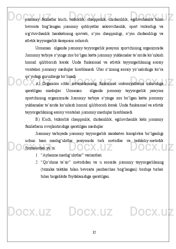 jismoniy   fazilatlar   kuch,   tezkorlik,   chaqqonlik,   chidamlilik,   egiluvchanlik   bilan
bevosita   bog‘langan   jismoniy   qobliyatlar   sakrovchanlik,   sport   tezkorligi   va
irg‘ituvchanlik   harakatining   quvvati,   о‘yin   chaqqonligi,   о‘yin   chidamliligi   va
atletik tayyorgarlik darajasini oshirish.
Umuman   olganda jismoniy tayyorgarlik jarayoni sportchining organizmida
Jismoniy tarbiya о‘yinga xos bо‘lgan katta jismoniy yuklamalar ta’sirida kо‘nikish
homsil   qilibborish   kerak.   Unda   funksional   va   atletik   tayyorgarlikning   asosiy
vositalari   jismoniy   mashqlar   hisoblanadi.   Ular   о‘zining   asosiy   yо‘nalishiga   kо‘ra
qо‘yidagi guruxlarga bо‘linadi:
A)   Organizm   ichki   sistemalarining   funksional   imkoniyatlarini   oshirishga
qaratilgan   mashqlar.   Umuman     olganda   jismoniy   tayyorgarlik   jarayoni
sportchining   organizmida   Jismoniy   tarbiya   о‘yinga   xos   bо‘lgan   katta   jismoniy
yuklamalar ta’sirida kо‘nikish homsil qilibborish kerak. Unda funksional va atletik
tayyorgarlikning asosiy vositalari jismoniy mashqlar hisoblanadi
B)   Kuch,   tezkorlik   chaqqonlik,   chidamlilik,   egiluvchanlik   kabi   jismoniy
fazilatlarni rivojlantirishga qaratilgan mashqlar.
Jismoniy   tarbiyada   jismoniy   tayyorgarlik   xarakateri   kompleksi   bо‘lganligi
uchun   ham   mashg‘ulotlar   jarayonida   turli   metodlar   va   tashkiliy-metodik
formalardan ya’ni:
1. “Aylanma mashg‘ulotlar” variantlari
2. “Qо‘shma   ta’sir”   metodidan   va   u   asosida   jismoniy   tayyorgarlikning
(texnika   taktika   bilan   bevosita   jambarchas   bog‘langan)   boshqa   turlari
bilan birgalikda foydalanishga qaratilgan.
35 